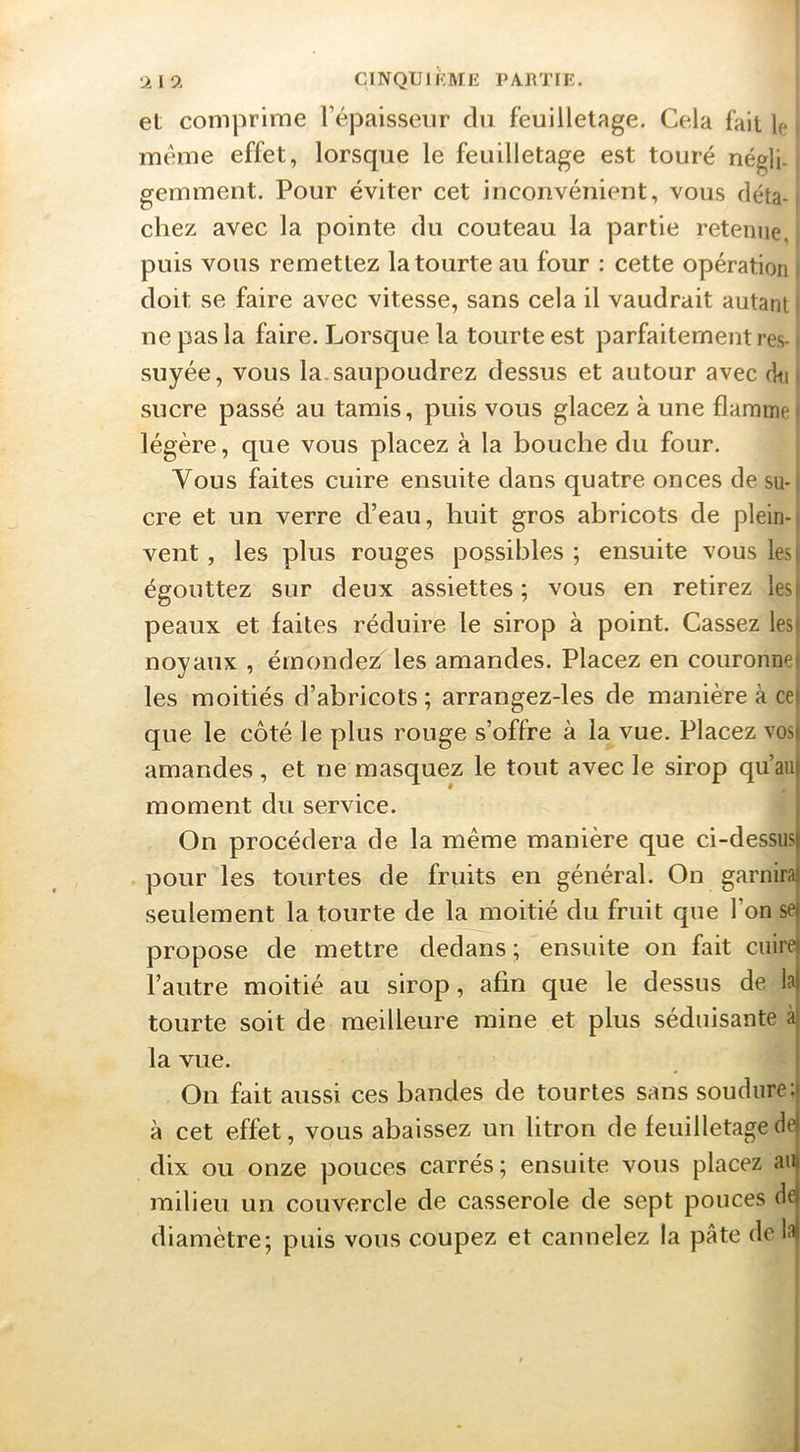 et comprime l’épaisseur du feuilletage. Cela fait le meme effet, lorsque le feuilletage est touré négli- gemment. Pour éviter cet inconvénient, vous déta-j chez avec la pointe du couteau la partie retenue, ' puis vous remettez la tourte au four : cette opération doit se faire avec vitesse, sans cela il vaudrait autant ne pas la faire. Lorsque la tourte est parfaitement res-. suyée, vous la.saupoudrez dessus et autour avec d»i| sucre passé au tamis, puis vous glacez à une flamme légère, que vous placez à la bouche du four. Vous faites cuire ensuite dans quatre onces de su- cre et un verre d’eau, huit gros abricots de plein- vent , les plus rouges possibles ; ensuite vous lesi égouttez sur deux assiettes ; vous en retirez lesi peaux et faites réduire le sirop à point. Cassez lesi noyaux , émondez les amandes. Placez en couronne» les moitiés d’abricots ; arrangez-les de manière à ce| que le côté le plus rouge s’offre à la vue. Placez vos) amandes , et ne masquez le tout avec le sirop qu’au) moment du service. : On procédera de la même manière que ci-dessus) pour les tourtes de fruits en général. On garnira) seulement la tourte de la moitié du fruit que l’on se) propose de mettre dedans; ensuite on fait cuire) l’autre moitié au sirop, afin que le dessus de la| tourte soit de meilleure mine et plus séduisante àj la vue. ! On fait aussi ces bandes de tourtes sans soudure:) à cet effet, vous abaissez un litron de feuilletage dej dix ou onze pouces carrés; ensuite vous placez an) milieu un couvercle de casserole de sept pouces dej diamètre; puis vous coupez et cannelez la pâte del:i|