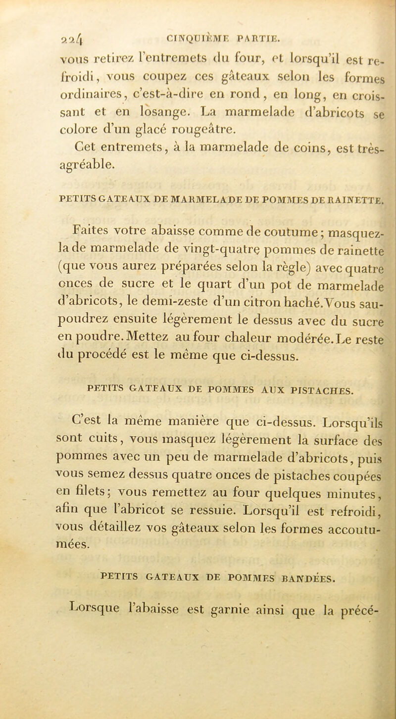 2^4 CriVQTJlÈMF. PARTIE. VOUS retirez rentremets du four, et lorsqu’il est re- î l'roidi, vous coupez ces gâteaux selon les formes ordinaires, c’est-à-dire en rond, en long, en crois- i saut et en losange. La marmelade d’abricots se j colore d’un glacé rougeâtre. 1 Cet entremets, à la marmelade de coins, est très- agréable. ^ PETITS GATEA.UX DE MARMELADE DE POMMES DE RAINETTE. Faites votre abaisse comme de coutume ; masquez- la de marmelade de vingt-quatre pommes de rainette (que vous aurez préparées selon la règle) avec quatre ■ onces de sucre et le quart d’un pot de marmelade d’abricots, le demi-zeste d’un citron haché.Vous sau- poudrez ensuite légèrement le dessus avec du sucre | en poudre. Mettez au four chaleur modérée. Le reste du procédé est le meme que ci-dessus. PETITS GATEAUX DE POMMES AUX PISTACHES. C’est la même manière que ci-dessus. Lorsqu’ils sont cuits, vous masquez légèrement la surface des pommes avec un peu de marmelade d’abricots, puis vous semez dessus quatre onces de pistaches coupées en filets; vous remettez au four quelques minutes, afin que l’abricot se ressuie. Lorsqu’il est refroidi, vous détaillez vos gâteaux selon les formes accoutu- mées. PETITS GATEAUX DE POMMES BANDEES. Lorsque l’abaisse est garnie ainsi que la précé-