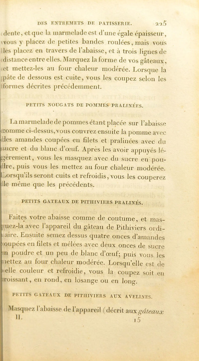 (lente, et que la marmelade est d’ime égale épaisseur, nous y placez de petites bandes roulées, mais vous les placez en travers de l’abaisse, et à trois lignes de distance entre elles. Marquez la forme de vos gâteaux, et mettez-les au four chaleur modc^rée. Lorsque la pâte de dessous est cuite, vous les coupez selon les formes décrites précédemment. PETITS NOUGATS DE POMMES PRALINEES. La marmelade de pommes étant placée sur l’abaisse iComme ci-dessus, vous couvrez ensuite la pomme avec lUes amandes coupées eu filets et pralinées avec du smcre et du blanc d’œuf. Après les avoir appuyés lé- ï^èreraent, vous les masquez avec du sucre en pou- 'Ire, puis vous les mettez au four chaleur modérée. Lorsqu’ils seront cuits et refroidis, vous les couperez Ile même que les précédents. PETITS GATEAUX DE PITHIVIERS PRALINÉS. Faites votre abaisse comme de coutume, et mas- [|uez-la avec l’appareil du gâteau de Pithiviers ordi- 1 aire. Ensuite semez dessus quatre onces d’amandes 'OLipées en filets et mêlées avec deux onces de sucre m poudre et un peu de blanc d’œuf; puis vous les mettez au four chaleur modérée. Lorsqu’elle est de Î elle couleur et refroidie, vous la coupez soit eu iroissant, en rond, en losange ou en long. PETITS GATEAUX DE PITHIVIERS AUX AVELINES. Masquez l’aliaisse de l’appareil (décrit anxMteai/a: