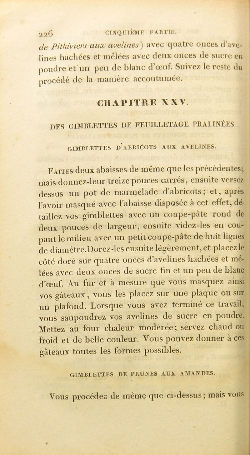 de Pit/iiviers aux avelines') avec quatre onces d’ave- lines hachées et mêlées avec deux onces de sucre en poudre et un peu de blanc d’œuf. Suivez le reste du procédé de la manière accoutumée. CHAPITRE XXV. des gimblettes de feuilletage pralinées. gimblettes d’abriCots aux avelines. Faites deux abaisses de même que les précédentes; mais donnez-leur treize pouces carrés, ensuite versez dessus un pot de marmelade d’abricots; et, après l’avOir masque avec l abaisse disposée a cet effet, de^ taillez vos gimblettes avec un coupe-pâte rond de deux pouces de largeur, ensuite videz-les en cou- pant le milieu avec un petit coupe-pâte de huit lignes de diamètre.Dorez-les ensuite légèrement, et placez le côté doré sur quatre onces d’avelines hachées et mê- lées avec deux onces de sucre fin et un peu de blanc d’œuf. Au fur et à mesure que vous masquez ainsi vos gâteaux, vous les placez sur une plaque ou sur un plafond. Lorsque vous avez terminé ce travail, vous saupoudrez vos avelines de sucre en poudre. Mettez au four chaleur modérée ; servez chaud ou froid et de belle couleur. Vous pouvez donner à ces gâteaux toutes les formes possibles. GIMBLETTES UE PRUNES AUX AMANDES. Vous procédez de même que ci-dessus; mais vous