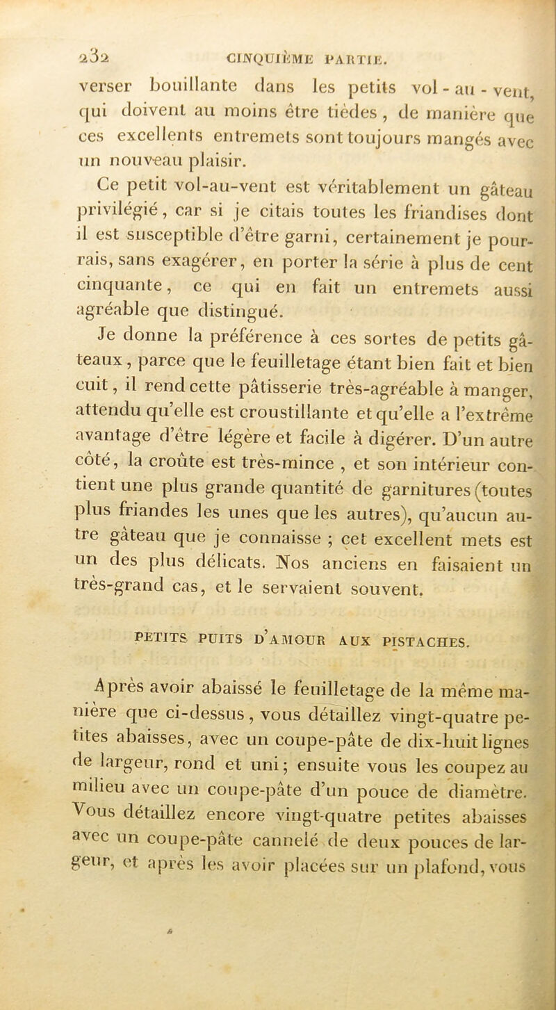 verser bouillante clans les petits vol - au - vent (|ui doivent au moins être tiècles , de manière que I ces excellents entremets sont toujours mangés avec un nouveau plaisir. Ce petit vol-au-vent est véritablement un gâteau privilégié, car si je citais toutes les friandises dont il est susceptible d’étre garni, certainement je pour- rais, sans exagérer, en porter la série à plus de cent cinquante, ce qui en fait un entremets aussi agréable que distingué. Je donne la préférence à ces sortes de petits gâ- teaux , parce que le feuilletage étant bien fait et bien cuit, il rend cette pâtisserie très-agréable à manger, attendu quelle est croustillante et qu’elle a l’extrême avantage d’être légère et facile à dis^érer. D’un autre coté, la croûte est très-mince , et son intérieur con- tient une plus grande quantité de garnitures (toutes plus friandes les unes que les autres), qu’aucun au- tre gâteau que je connaisse ; cet excellent mets est un des plus délicats. Nos anciens en faisaient un très-grand cas, et le servaient souvent, PETITS PUITS d’amour AUX PISTACHES. Apres avoir abaissé le feuilletage de la même ma- nière que ci-dessus, vous détaillez vingt-quatre pe- tites abaisses, avec un coupe-pâte de dix-huit lignes de largeur, rond et uni ; ensuite vous les coupez au milieu avec un coupe-pâte d’un pouce de diamètre. Vous détaillez encore vingt-quatre petites abaisses avec un coupe-pate cannelé de deux pouces de lar- geur, et après les avoir placées sur un plafond, vous