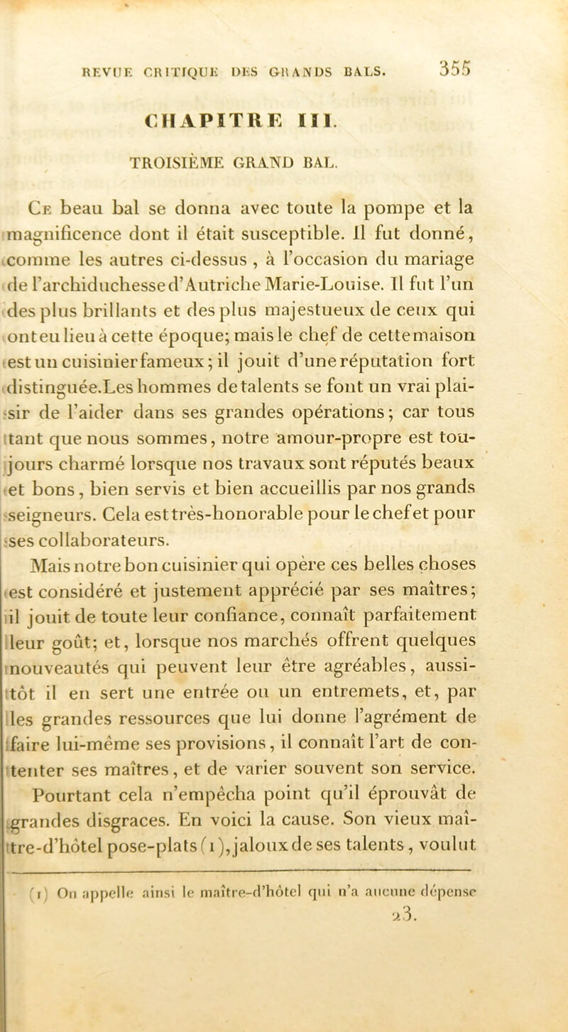 CHAPITRE III. TROISIÈME GRAND BAL. Ce beau bal se donna avec toute la pompe et la magnificence dont il était susceptible. 11 fut donné, .comme les autres ci-dessus , à l’occasion du mariage de rarchiduchesse d’Autriche Marie-Louise. Il fut l’un des plus brillants et des plus majestueux de ceux qui onteu lieu à cette époque; mais le chef de cettemaison -estuncuisinierfameux; il jouit d’une réputation fort distinguée.Les hommes de talents se font un vrai plai- sir de l’aider dans ses grandes opérations ; car tous tant que nous sommes, notre amour-propre est tou- jours charmé lorsque nos travaux sont réputés beaux et bons, bien servis et bien accueillis par nos grands -seigneurs. Cela est très-honorable pour le chef et pour «ses collaborateurs. Mais notre bon cuisinier qui opère ces belles choses • est considéré et justement apprécié par ses maîtres; lil jouit de toute leur confiance, connaît parfaitement Heur goût; et, lorsque nos marchés offrent quelques inouveautés qui peuvent leur être agréables, aussi- itôt il en sert une entrée ou un entremets, et, par les grandes ressources que lui donne l’agrément de ifaire lui-même ses provisions, il connaît l’art de con- tenter ses maîtres, et de varier souvent son service. Pourtant cela n’empêcha point qu’il éprouvât de ^grandes disgrâces. En voici la cause. Son vieux maî- ttre-d’hôtel pose-plats ('i),jaloux de ses talents, voulut (i) On îippelle airi.si le m.iître-frhôtel qui n’a aucune dépense u3.