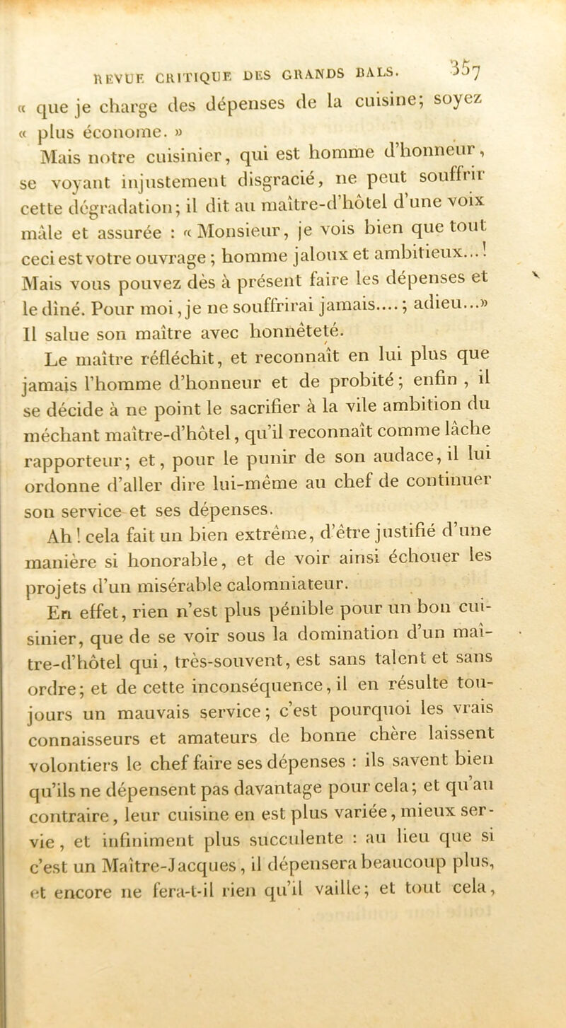 « que je charge des dépenses de la cuisine; soyez « plus économe. » Mais notre cuisinier, qui est homme dhonneur, se voyant injustement disgracié, ne peut souffiit cette dégradation; il dit au maître-d hôtel d une voix mâle et assurée : « Monsieur, je vois bien que tout ceci est votre ouvrage ; homme jaloux et ambitieux— Mais vous pouvez dès à présent faire les dépenses et le dîné. Pour moi, je ne souffrirai jamais.... ; adieu...» Il salue son maître avec honnêteté. Le maître réfléchit, et reconnaît en lui plus que jamais l’homme d’honneur et de probité ; enfin , il se décide à ne point le sacrifier a la vile ambition du méchant maître-d’hôtel, qu’il reconnaît comme lâche rapporteur; et, pour le punir de son audace, il lui ordonne d’aller dire lui-meme au chef de continuel son service et ses dépenses. I Ah ! cela fait un bien extrême, d’être justifié d une manière si honorable, et de voir ainsi échouer les projets d’un misérable calomniateur. En effet, rien n’est plus pénible pour un bon cui- sinier, que de se voir sous la domination d’un maî- tre-d’hôtel qui, très-souvent, est sans talent et sans ordre; et de cette inconséquence, il en résulte tou- jours un mauvais service; c’est pourquoi les vrais connaisseurs et amateurs de bonne chère laissent volontiers le chef faire ses dépenses : ils savent bien qu’ils ne dépensent pas davantage pour cela; et qu’au contraire, leur cuisine en est plus variée, mieux ser- vie , et infiniment plus succulente : au lieu que si c’est un Maître-Jacques, il dépensera beaucoup plus, et encore ne fera-t-il rien qu’il vaille; et tout cela.