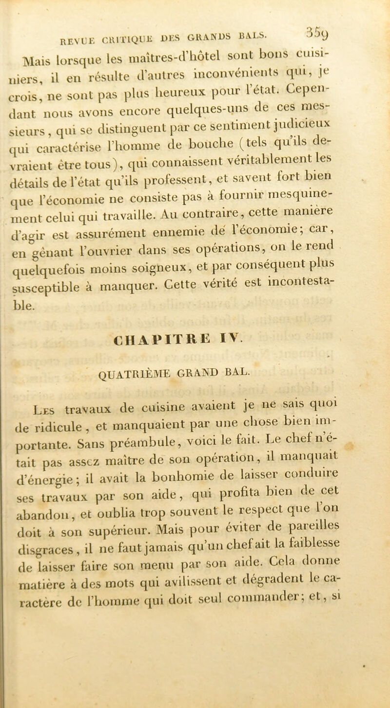 Mais lorsque les maîtres-d’liôtel sont bous cuisi- niers, il en résulte d’autres inconvénients qui, je crois,' ne sont pas plus heureux pour l’état. Cepen- dant nous avons encore quelques-ims de ces mes- sieurs , qui se distinguent par ce seiitinient judicieux qui caractérise riioinme de bouche (tels qu’ils de- vraient être tous), qui connaissent véritablement les détails de l’état qu’ils professent, et savent fort bien que l’économie ne consiste pas à fournir mesquine- ment celui qui travaille. Au contraire, cette manière d’agir est assurément ennemie dé l’économie; car, en gênant l’ouvrier dans ses opérations, on le rend quelquefois moins soigneux, et par conséquent plus susceptible à manquer. Cette vérité est incontesta- ble. CHAPITRE IV. QUATRIÈME GRAND BAL. Les travaux de cuisine avaient je ne sais quoi de ridicule , et manquaient par une chose bien im- portante. Sans préambule, voici le fait. Le chefné- tait pas assez maître de son opération, il manquait d’énergie ; il avait la bonhomie de laisser conduire ses travaux par son aide, qui profita bien <!e cet abandon, et oublia trop souvent le respect que l’on doit à son supérieur. Mais pour éviter de pareilles disgrâces, il ne faut jamais qu’uii chef ait la faiblesse de laisser faire son menu par son aide. Cela donne matière à des mots qui avili.ssent et dégradent le ca- ractère de riiomine qui doit seul commander; et, si