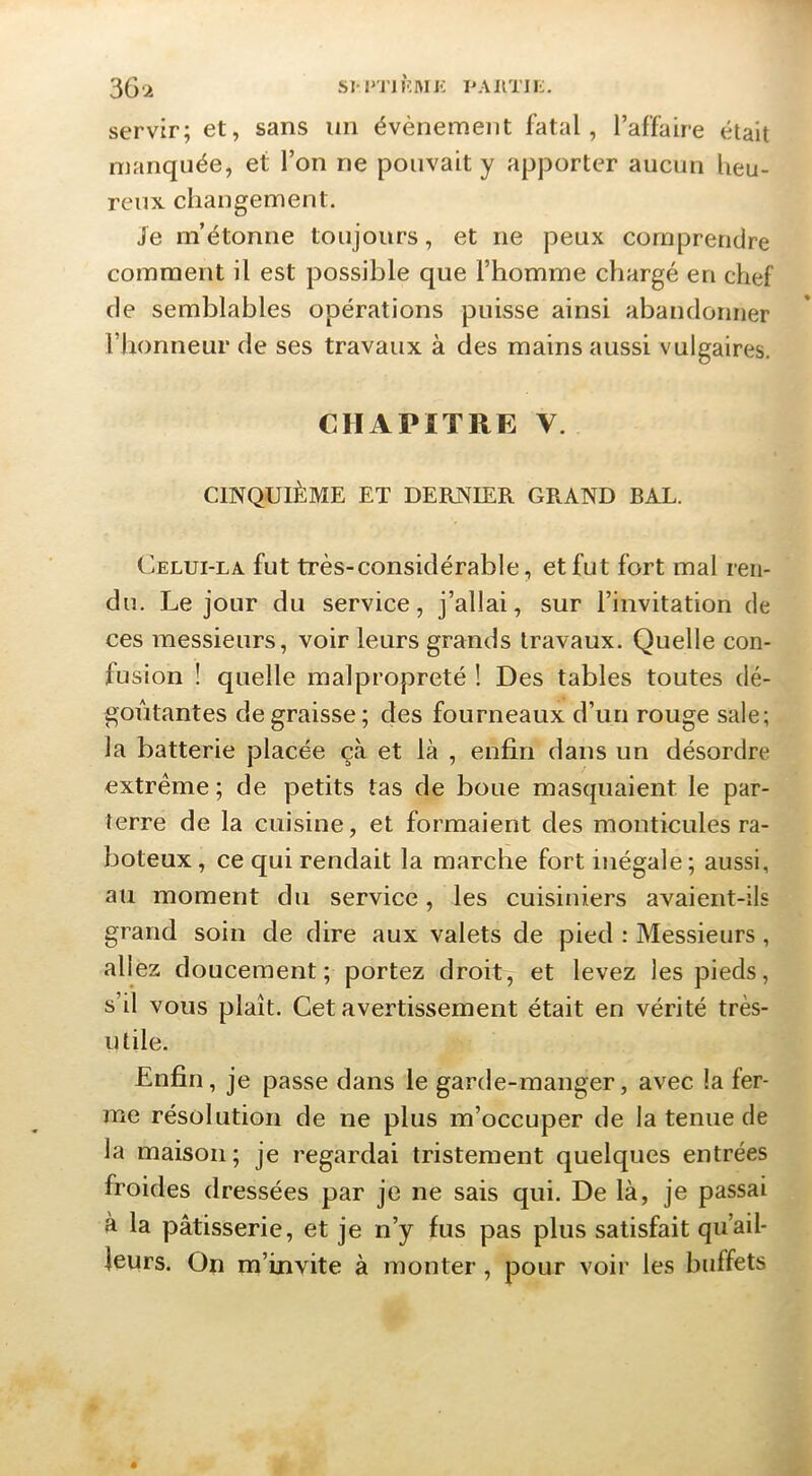 3G'2 SM'TJHMJi PAimi-, servir; et, sans un évènement fatal, l’affaire était manquée, et l’on ne pouvait y apporter aucun heu- reux changement. Je m’étonne toujours, et ne peux comprendre comment il est possible que l’homme chargé en chef (le semblables opérations puisse ainsi abandonner l’honneur de ses travaux à des mains aussi vulgaires. CHAPITRE V. CINQUIÈME ET DERNIER GRAND BAL. C^ELUi-LA fut très-considérable, et fut fort mal ren- du. Le jour du service, j’allai, sur l’invitation de ces messieurs, voir leurs grands travaux. Quelle con- fusion ! quelle malpropreté ! Des tables toutes dé- goûtantes dégraissé; des fourneaux d’un rouge sale; la batterie placée çà et là , enfin dans un désordre extrême ; de petits tas de boue mascpiaient le par- terre de la cuisine, et formaient des monticules ra- boteux , ce qui rendait la marche fort inégale; aussi, au moment du service, les cuisiniers avaient-ils grand soin de dire aux valets de pied : Messieurs, allez doucement ; portez droit, et levez les pieds, s’il vous plaît. Cet avertissement était en vérité très- utile. Enfin, je passe dans le garde-manger, avec la fer- me résolution de ne plus m’occuper de la tenue de la maison; je regardai tristement quelques entrées froides dressées par je ne sais qui. De là, je passai à la pâtisserie, et je n’y fus pas plus satisfait qu’ail- leurs. On m’invite à monter, pour voir les buffets