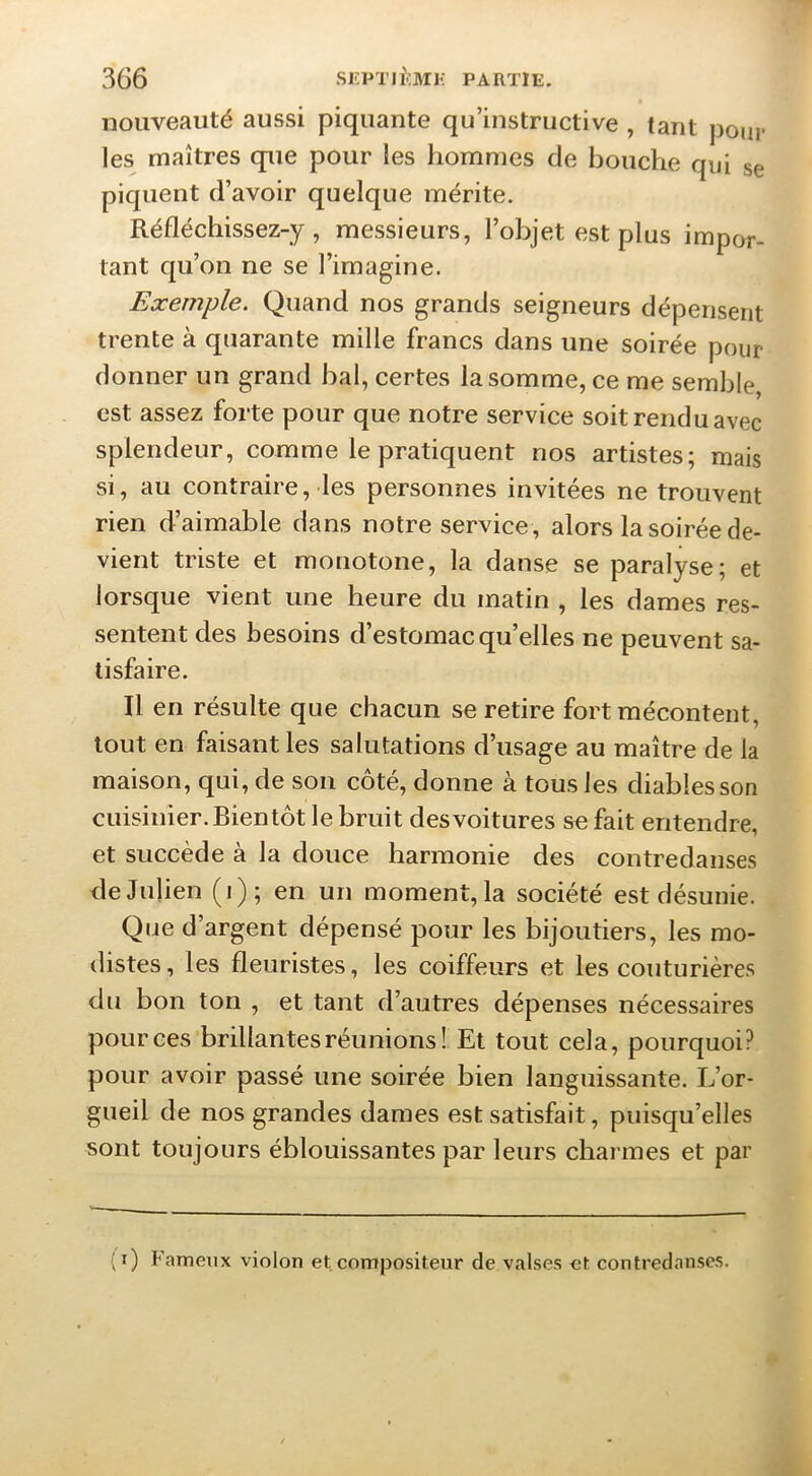 nouveauté aussi piquante qu’instructive , tant poju* les maîtres que pour les hommes de bouche qui se piquent d’avoir quelque mérite. Réfléchissez-y, messieurs, l’objet est plus impor- tant qu’on ne se l’imagine. Exemple. Quand nos grands seigneurs dépensent trente à quarante mille francs dans une soirée pour donner un grand bal, certes la somme, ce me semble, est assez forte pour que notre service soit rendu avec splendeur, comme le pratiquent nos artistes; mais si, au contraire, les personnes invitées ne trouvent rien d’aimable dans notre service, alors la soirée de- vient triste et monotone, la danse se paralyse; et lorsque vient une heure du matin , les dames res- sentent des besoins d’estomac qu’elles ne peuvent sa- tisfaire. Il en résulte que chacun se retire fort mécontent, tout en faisant les salutations d’usage au maître de la maison, qui, de son côté, donne à tous les diables son cuisinier. Bientôt le bruit des voitures se fait entendre, et succède à la douce harmonie des contredanses de Julien (i); en un moment, la société est désunie. Que d’argent dépensé pour les bijoutiers, les mo- distes, les fleuristes, les coiffeurs et les couturières du bon ton , et tant d’autres dépenses nécessaires pour ces brillantes réunions! Et tout cela, pourquoi? pour avoir passé une soirée bien languissante. Jj’or- gueil de nos grandes dames est satisfait, puisqu’elles sont toujours éblouissantes par leurs charmes et par (i) Fameux violon et. compositeur de valses et contredanses.