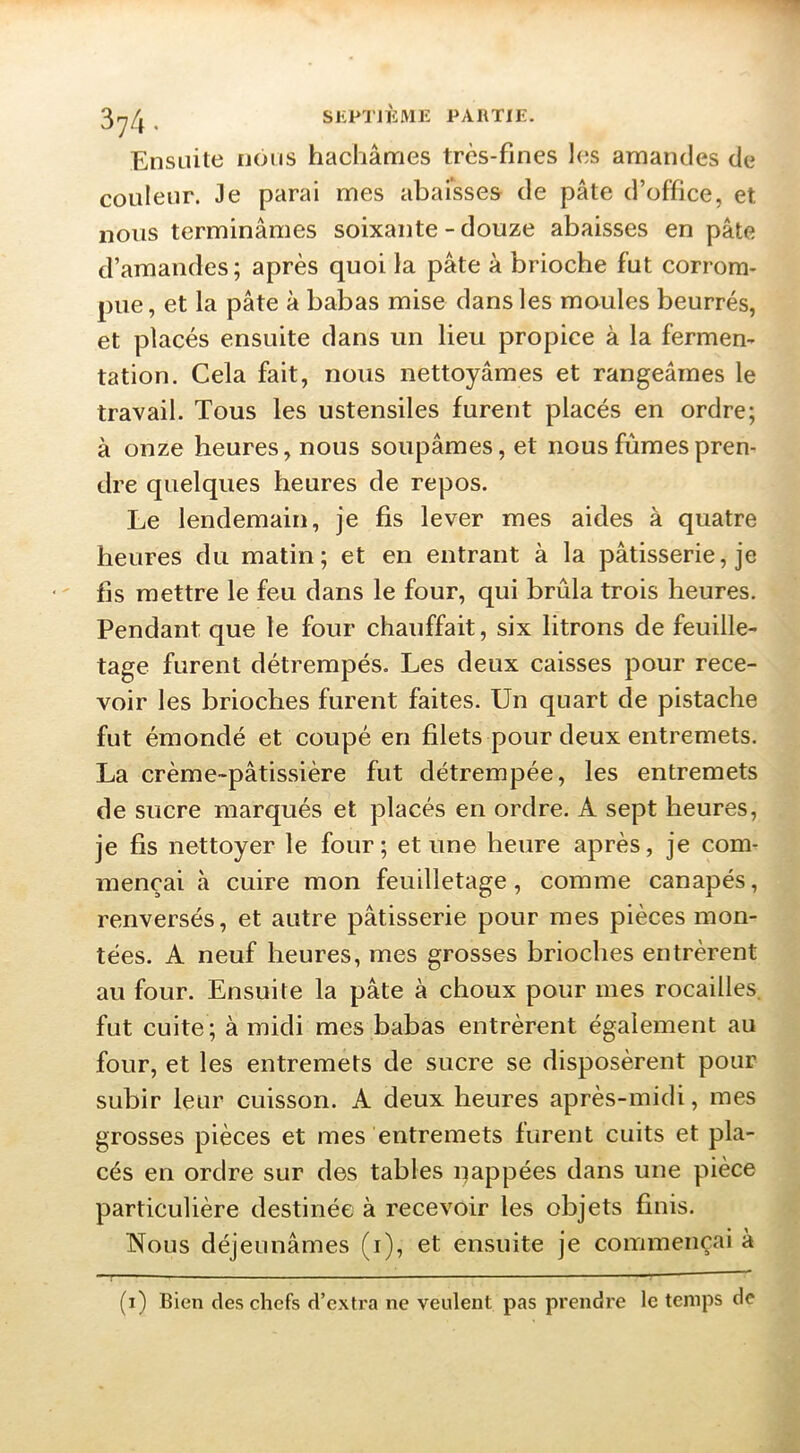 Ensuite nous hachâmes très-fines l(is amandes de couleur. Je parai mes abaisses de pâte d’office, et nous terminâmes soixante - douze abaisses en pâte d’amandes; après quoi la pâte à brioche fut corrom- pue, et la pâte à babas mise dans les moules beurrés, et placés ensuite dans un lieu propice à la fermen- tation. Cela fait, nous nettoyâmes et rangeâmes le travail. Tous les ustensiles furent placés en ordre; à onze heures, nous soupâmes, et nous fûmes pren- dre quelques heures de repos. Le lendemain, je fis lever mes aides à quatre heures du matin; et en entrant à la pâtisserie, je fis mettre le feu dans le four, qui brûla trois heures. Pendant que le four chauffait, six litrons de feuille- tage furent détrempés. Les deux caisses pour rece- voir les brioches furent faites. Un quart de pistache fut émondé et coupé en filets pour deux entremets. La crème-pâtissière fut détrempée, les entremets de sucre marqués et placés en ordre. A sept heures, je fis nettoyer le four; et une heure après, je com- mençai à cuire mon feuilletage, comme canapés, renversés, et autre pâtisserie pour mes pièces mon- tées. A neuf heures, mes grosses brioches entrèrent au four. Ensuite la pâte à choux pour mes rocailles. fut cuite ; à midi mes babas entrèrent également au four, et les entremets de sucre se disposèrent pour subir leur cuisson. A deux heures après-midi, mes grosses pièces et mes entremets furent cuits et pla- cés en ordre sur des tables i;)appées dans une pièce particulière destinée à recevoir les objets finis. Nous déjeunâmes (i), et ensuite je commençai à (i) Bien des chefs d’extra ne veulent pas prendre le temps de T