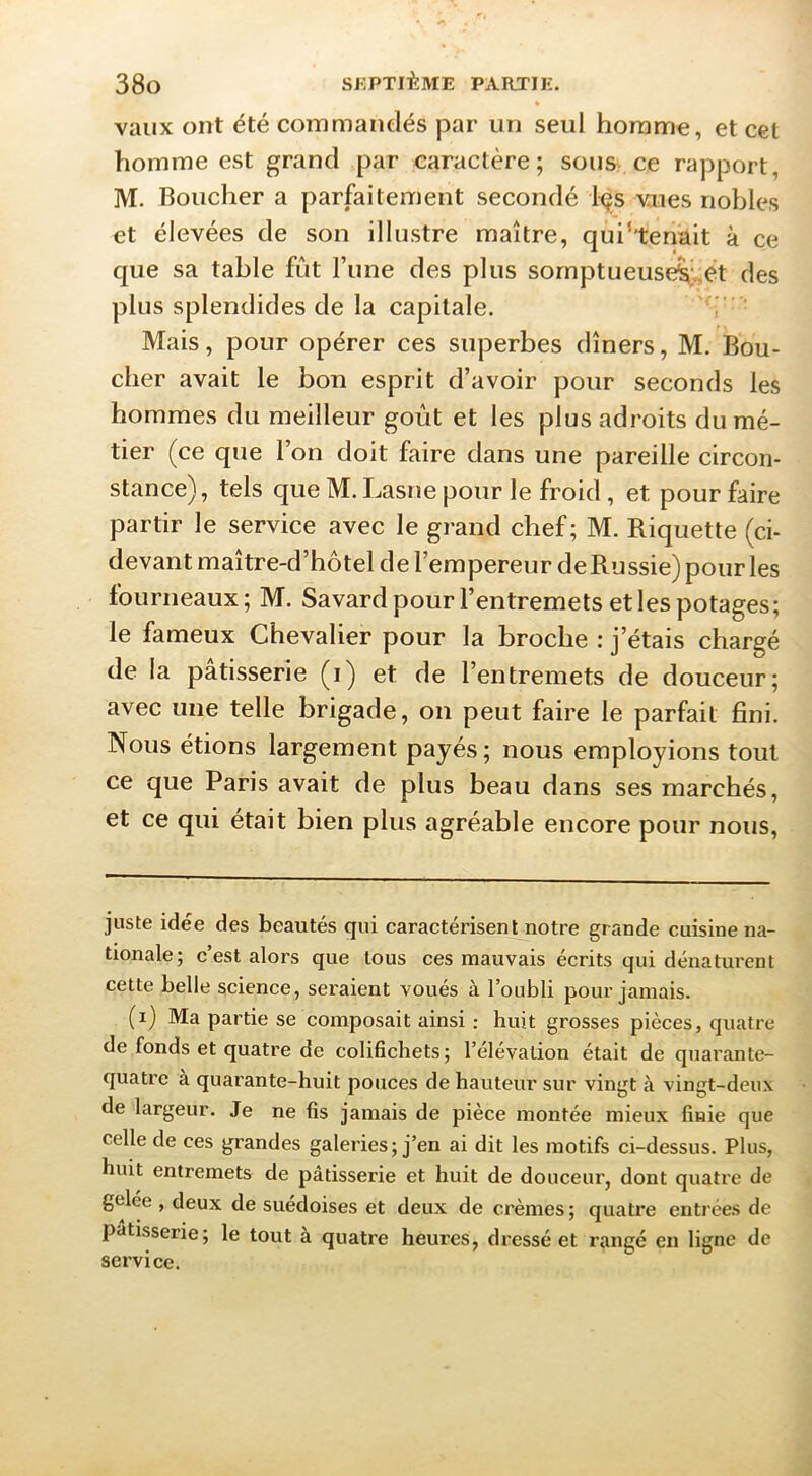 * vaux ont été commandés par un seul homme, et cet homme est grand par caractère; sous ce rapport, M. Boucher a parfaitement secondé 1-çs vues nobles et élevées de son illustre maître, qui’temlit à ce que sa table fût l’une des plus sornptueuse^;;et des plus splendides de la capitale. 'ç - - Mais, pour opérer ces superbes dîners, M. Bou- cher avait le bon esprit d’avoir y^our seconds les hommes du meilleur goût et les plus adroits du mé- tier (ce que l’on doit faire dans une pareille circon- stance), tels que M. Lasne pour le froid, et pour faire partir le service avec le grand chef; M. Riquette (ci- devant maître-d’hôtel de l’empereur de Russie) pour les fourneaux; M. Savard pour l’entremets et les potages; le fameux Chevalier pour la broche : j’étais chargé de la pâtisserie (i) et de l’entremets de douceur; avec une telle brigade, on peut faire le parfait fini. Nous étions largement payés; nous employions tout ce que Paris avait de plus beau dans ses marchés, et ce qui était bien plus agréable encore pour nous. juste idée des beautés qui caractérisent notre grande cuisine na- tionale; c’est alors que tous ces mauvais écrits qui dénaturent cette belle science, seraient voués à l’oubli pour jamais. (i) Ma partie se composait ainsi ; huit grosses pièces, quatre de fonds et quatre de colifichets; l’élévation était de quarante- quatre a quarante-huit pouces de hauteur sur vingt à vingt-deux de largeur. Je ne fis jamais de pièce montée mieux finie que celle de ces grandes galeries; j’en ai dit les motifs ci-dessus. Plus, huit entremets de pâtisserie et huit de douceur, dont quatre de gelée , deux de suédoises et deux de crèmes ; quatre entrées de pâtisserie; le tout à quatre heures, d ressé et rangé en ligne de service.