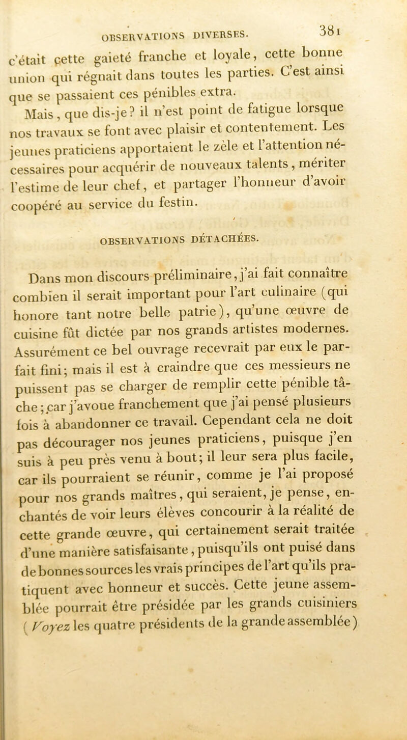 c’était pette gaieté franche et loyale, cette bonne union qui régnait dans toutes les parties. G est ainsi que se passaient ces pénibles extra. Mais, que dis-je? il n’est point de fatigue lorsque nos travaux se font avec plaisir et contentement. Les jeunes praticiens apportaient le zèle et l’attention né- cessaires pour acquérir de nouveaux talents , mériter l’estime de leur chef, et partager l’honneur d’avoir coopéré au service du festin. / OBSERVATIONS DÉTACHÉES. Dans mon discours préliminaire, j’ai fait connaître combien il serait important pour l’art culinaire (qui honore tant notre belle patrie), qu’une œuvre de cuisine fût dictée par nos grands artistes modernes. Assurément ce bel ouvrage recevrait par eux le par- fait fini; mais il est à craindre que ces messieurs ne puissent pas se charger de remplir cette pénible tâ- che car j’avoue franchement que j’ai pensé plusieurs fois à abandonner ce travail. Cependant cela ne doit pas décourager nos jeunes praticiens, puisque j en suis à peu près venu à bout; il leur sera plus facile, car ils pourraient se réunir, comme je l’ai proposé pour nos grands maîtres, qui seraient, je pense, en- chantés de voir leurs élèves concourir à la réalité de cette grande œuvre, qui certainement serait traitée d’une manière satisfaisante, puisqu’ils ont puisé dans de bonnes sources les vrais principes de l’art qu’ils pra- tiquent avec honneur et succès. Cette jeune assem- blée pourrait être présidée par les grands cuisiniers ( f^oyez les quatre présidents de la grande assemblée)