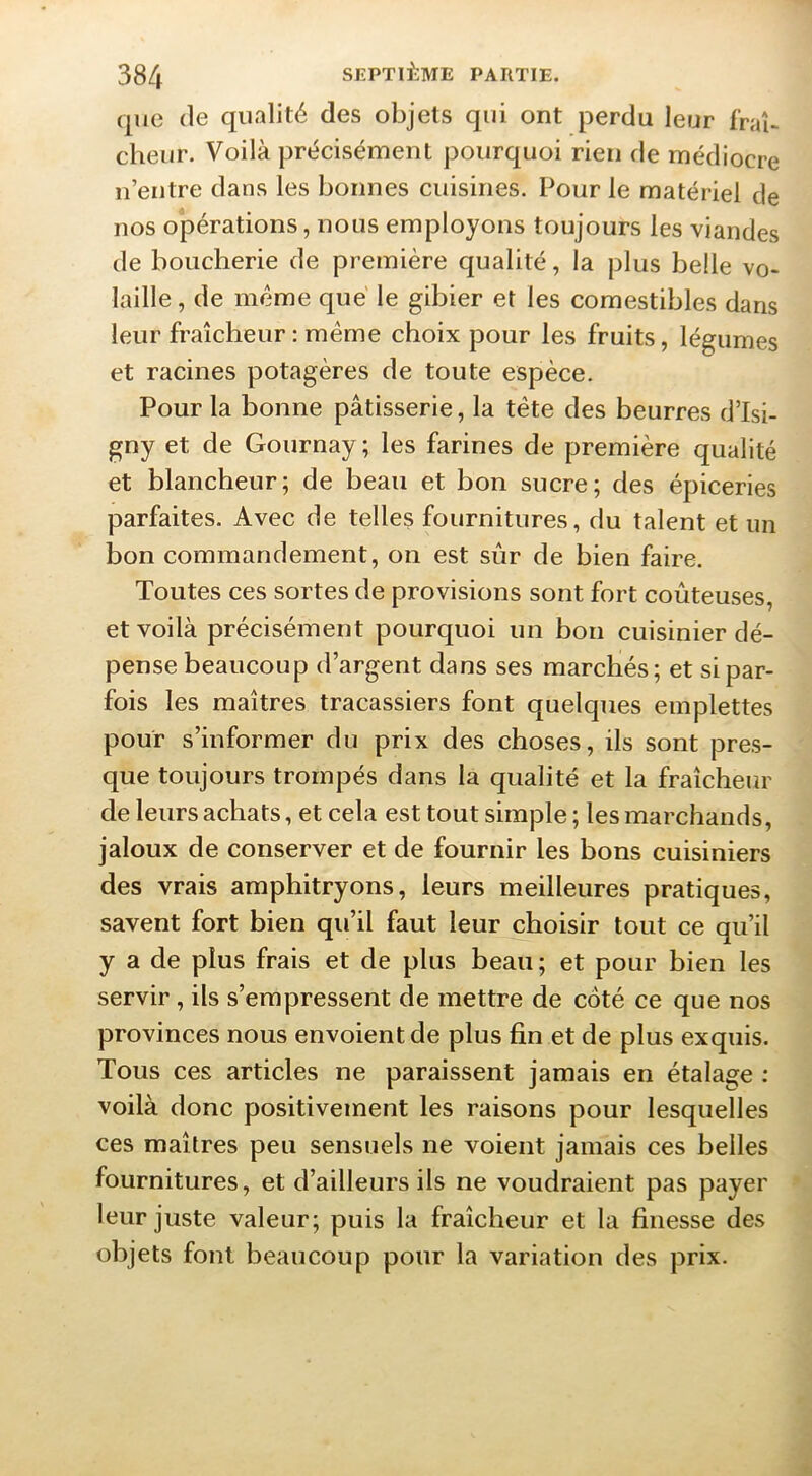 que (le qualité des objets qui ont perdu leur frab cheur. Voilà précisément pourquoi rien de médiocre n’entre dans les bonnes cuisines. Pour le matériel de nos opérations, nous employons toujours les viandes de boucherie de première qualité, la plus belle vo- laille , de meme que le gibier et les comestibles dans leur fraîcheur : meme choix pour les fruits, légumes et racines potagères de toute espèce. Pour la bonne pâtisserie, la tête des beurres d’Isi- gny et de Gournay; les farines de première qualité et blancheur; de beau et bon sucre; des épiceries parfaites. Avec de telles fournitures, du talent et un bon commandement, on est sûr de bien faire. Toutes ces sortes de provisions sont fort coûteuses, et voilà précisément pourquoi un bon cuisinier dé- pense beaucoup d’argent dans ses marchés; et si par- fois les maîtres tracassiers font quelques emplettes pour s’informer du prix des choses, ils sont pres- que toujours trompés dans la qualité et la fraîcheur de leurs achats, et cela est tout simple ; les marchands, jaloux de conserver et de fournir les bons cuisiniers des vrais amphitryons, leurs meilleures pratiques, savent fort bien qu’il faut leur choisir tout ce qu’il y a de plus frais et de plus beau; et pour bien les servir, ils s’empressent de mettre de côté ce que nos provinces nous envoient de plus fin et de plus exquis. Tous ces articles ne paraissent jamais en étalage : voilà donc positivement les raisons pour lesquelles ces maîtres peu sensuels ne voient jamais ces belles fournitures, et d’ailleurs ils ne voudraient pas payer * leur juste valeur; puis la fraîcheur et la finesse des objets font beaucoup pour la variation des prix.