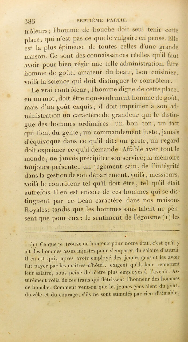 trôleurs; l’homme de bouche doit seul tenir cette place, qui n’est pas ce que le vulgaire en pense. Elle est la plus épineuse de toutes celles d’une grande maison. Ce sont des connaissances réelles qu’il faut avoir pour bien régir une telle administration. Être homme de goût, amateur du beau, bon cuisinier, voilà la science qui doit distinguer le contrôleur. Le vrai contrôleur, l’homme digne de cette place, en un mot, doit être non-^seulement homme de goût, mais d’un goût exquis; il doit imprimer à son ad- ministration un caractère de grandeur qui le distin- gue des hommes ordinaires : un bon ton, un tact qui tient du génie, un commandement juste, jamais d’écjuivoque dans ce qu’il dit; un geste, un regard doit exprimer ce qu’il demande. Affable avec tout le monde, ne jamais précipiter son service; la mémoire toujours présente, un jugement sain, de l’intégrité dans la gestion de son département, voilà , messieurs, voilà le contrôleur tel qu’il doit être, tel qu’il était autrefois. Il en est encore de ces hommes qui se dis- tinguent par ce beau caractère dans nos maisons Royales; tandis que les hommes sans talent ne pen- sent que pour eux : le sentiment de l’égoïsme (i) les (i) Ce que je trouve de honteux pour notre état, c’est qu’il y ait des hommes assez injustes pour s’emparer du salaire d’autrui. Il en est qui, après avoir employé des jeunes gens et les avoir fait payer par les maîtres-d’hotcl, exigent quils leur remettent leur salaire, sous peine de n’étre plus employés à l’avenir. As- surément voilà de ces traits qui flétrissent l’honneur des hommes de bouche. Comment veut-on que les jeunes gens aient du goût, du zèle et du courage, s’ils ne sont stimulés par rien d aimable.