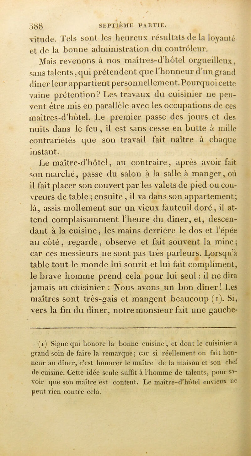 vitiule. Tels sont les lieureux résultats de la loyauté et de la bonne administration du contrôleur. Mais revenons à nos maîtres-d’hôtel orgueilleux, sans talents, qui prétendent que l’honneur d’un grand dîner leur appartient personnellement. Pourquoi cette vaine prétention? Les travaux du cuisinier ne peu- vent être mis en parallèle avec les occupations de ces maîtres-d’hôtel. Le premier passe des jours et des nuits dans le feu, il est sans cesse en butte à mille contrariétés c[ue son travail fait naître à chaque instant. Le maître-d’hôlel, au contraire, après avoir fait son marché, passe du salon à la salle à manger, où il fait placer son couvert par les valets de pied ou cou- vreurs de table ; ensuite , il va dans son appartement; là, assis mollement sur un vieux fauteuil doré, il at- tend complaisamment l’heure du dîner, et, descen- dant à la cuisine, les mains derrière le dos et l’épée au côté, regarde, observe et fait souvent la mine ; car ces messieurs ne sont pas très parleurs. Lorsqu’à table tout le monde lui sourit et lui fait compliment, le brave homme prend cela pour lui seul : il ne dira jamais au cuisinier : Nous avons un bon dîner ! Les maîtres sont très-gais et mangent beaucoup (i). Si, vers la fin du dîner, notre monsieur fait une gauche- (i) Signe qui honore la bonne cuisine , et dont le cuisinier a grand soin de faire la remarque; car si réellement on fait hon- neur au dîner, c’est honorer le maître de la maison et son chef de cuisine. Cette idée seule suffit à l’homme de talents, pour sa- voir que son maître est content. Le maître-d’hôtel envieux ne peut rien contre cela.