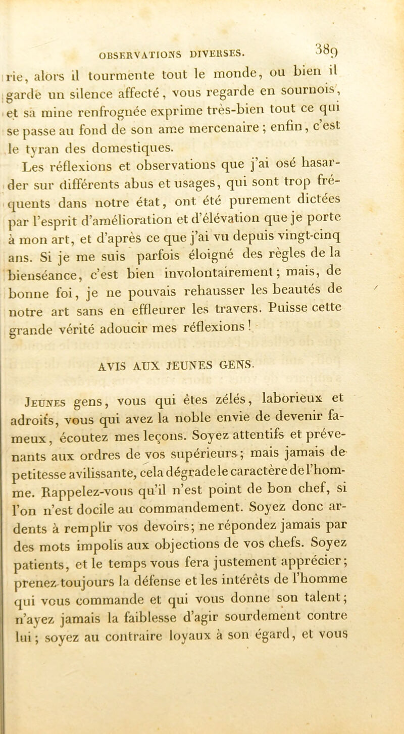 irie, alors U tourmente tout le monde, ou bien il jgardé un silence affecté, vous regarde en sournois, et sâ mine renfrognée exprime très-bien tout ce c|ui se passe au fond de son ame mercenaire ; enfin, c est le tyran des domestiques. Les réflexions et observations que j ai osé basai - der sur différents abus et usages, qui sont trop fre- quents dans notre état, ont été purement dictées par l’esprit d’amélioration et d élévation que je porte à mon art, et d’après ce que j’ai vu depuis vingt-cinq ans. Si je me suis parfois éloigné des règles de la bienséance, c’est bien involontairement ^ mais, de bonne foi, je ne pouvais rehausser les beautés de notre art sans en effleurer les travers. Puisse cette grande vérité adoucir mes réflexions!. AVIS AUX JEUNES GENS. Jeunes gens, vous qui êtes zélés, laborieux et adroits, vous qui avez la noble envie de devenir fa- meux, écoutez mes leçons. Soyez attentifs et préve- nants aux ordres de vos supérieurs 5 mais jamais de petitesse avilissante, celadégradele caractère de l’hom- me. Rappelez-vous qu’il n est point de bon chef, si l’on n’est docile au commandement. Soyez donc ar- dents à remplir vos devoirs; ne répondez jamais par des mots impolis aux objections de vos chefs. Soyez patients, et le temps vous fera justement apprécier; prenez toujours la défense et les intérêts de l’homme qui vous commande et qui vous donne son talent; n’ayez jamais la faiblesse d’agir sourdement contre lui; soyez au contraire loyaux à son égard, et vous