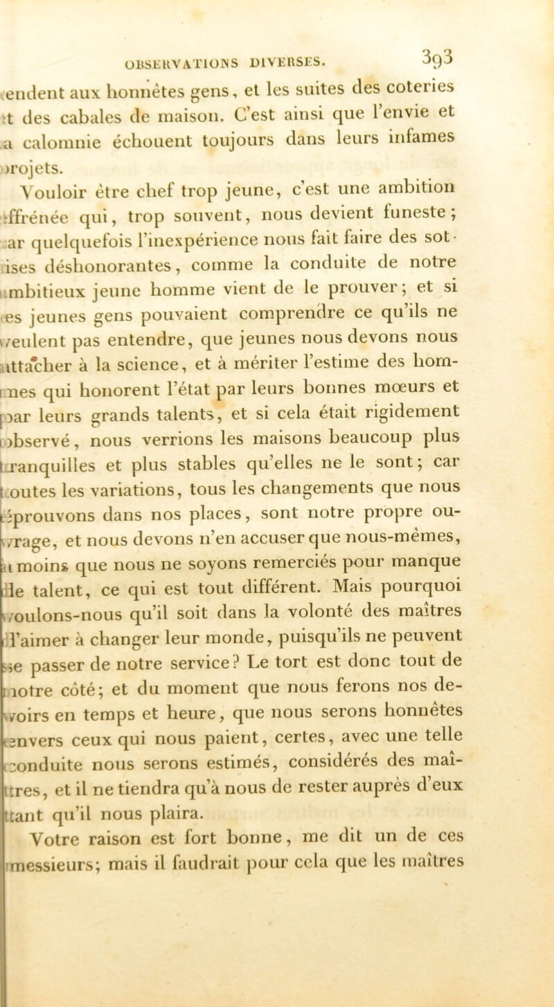 .endent aux honnêtes gens, et les suites des coteries ;t des cabales de maison. C’est ainsi que l’envie et a calomnie échouent toujours dans leurs infâmes projets. Vouloir être chef trop jeune, c’est une ambition ïffrénée qui, trop souvent, nous devient funeste, ■:ar quelquefois l’inexpérience nous fait faire des sot- tises déshonorantes, comme la conduite de notre umbitieux jeune homme vient de le prouver; et si <es jeunes gens pouvaient comprendre ce qu’ils ne ^veulent pas entendre, que jeunes nous devons nous attacher à la science, et à mériter l’estime des horn- iines qui honorent l’état par leurs bonnes mœurs et [oar leurs grands talents, et si cela était rigidement wbservé, nous verrions les maisons beaucoup plus tranquilles et plus stables quelles ne le sont; car toutes les variations, tous les changements que nous [éprouvons dans nos places, sont notre propre ou- wrage, et nous devons n’en accuser que nous-mêmes, a moins que nous ne soyons remerciés pour manque lile talent, ce qui est tout différent. Mais pourquoi ^/oulons-nous qu’il soit dans la volonté des maîtres i l’aimer à changer leur monde, puisqu’ils ne peuvent i'->e passer de notre service? Le tort est donc tout de notre côté; et du moment que nous ferons nos de- v/oirs en temps et heure, que nous serons honnêtes eenvers ceux qui nous paient, certes, avec une telle c3onduite nous serons estimés, considérés des maî- ttres, et il ne tiendra qu’à nous de rester auprès d’eux ttant qu’il nous plaira. Votre raison est fort bonne, me dit un de ces imessieurs; mais il faudrait pour cela que les maîtres