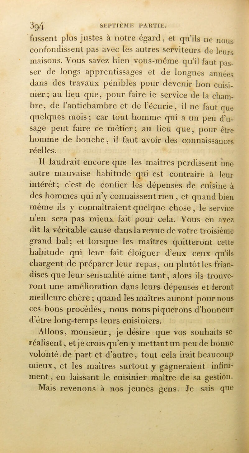 fassent plus justes à notre égard, et qu’ils ne nous confondissent pas avec les autres serviteurs de leurs maisons. Vous savez bien vous-même qu’il faut pas- ser de longs apprentissages et de longues années dans des travaux pénibles pour devenir bon cuisi- nier; au lieu que, pour faire le service de la cham- bre, de l’antichambre et de l’écurie, il ne faut que quelques mois ; car tout homme qui a un peu d’u- sage peut faire ce métier; au lieu que, pour être homme de bouche, il faut avoir des connaissances réelles. Il faudrait encore que les maîtres perdissent une autre mauvaise habitude qui est contraire à leur intérêt; c’est de confier les dépenses de cuisine à des hommes qui n’y connaissent rien, et quand bien même ils y connaîtraient quelque chose, le service n’en sera pas mieux fait pour cela. Vous en avez dit la véritable cause dans la revue de votre troisième grand bal; et lorsque les maîtres quitteront cette habitude qui leur fait éloigner d’eux ceux qu’ils chargent de préparer leur repas, ou plutôt les frian- dises que leur sensualité aime tant, alors ils trouve- ront une amélioration dans leurs dépenses et feront meilleure chère ; quand les maîtres auront pour nous ces bous procédés, nous nous piquerons d’honneur d’être long-temps leurs cuisiniers. Allons, monsieur, je désire que vos souhaits se réalisent, et je crois qu’en y mettant un peu de bonne volonté, de part et d’autre, tout cela irait beaucoup mieux, et les maîtres surtout y gagneraient infini- ment , en laissant le cuisinier maître de sa gestion. Mais revenons à nos jeunes gens. Je sais q»ie