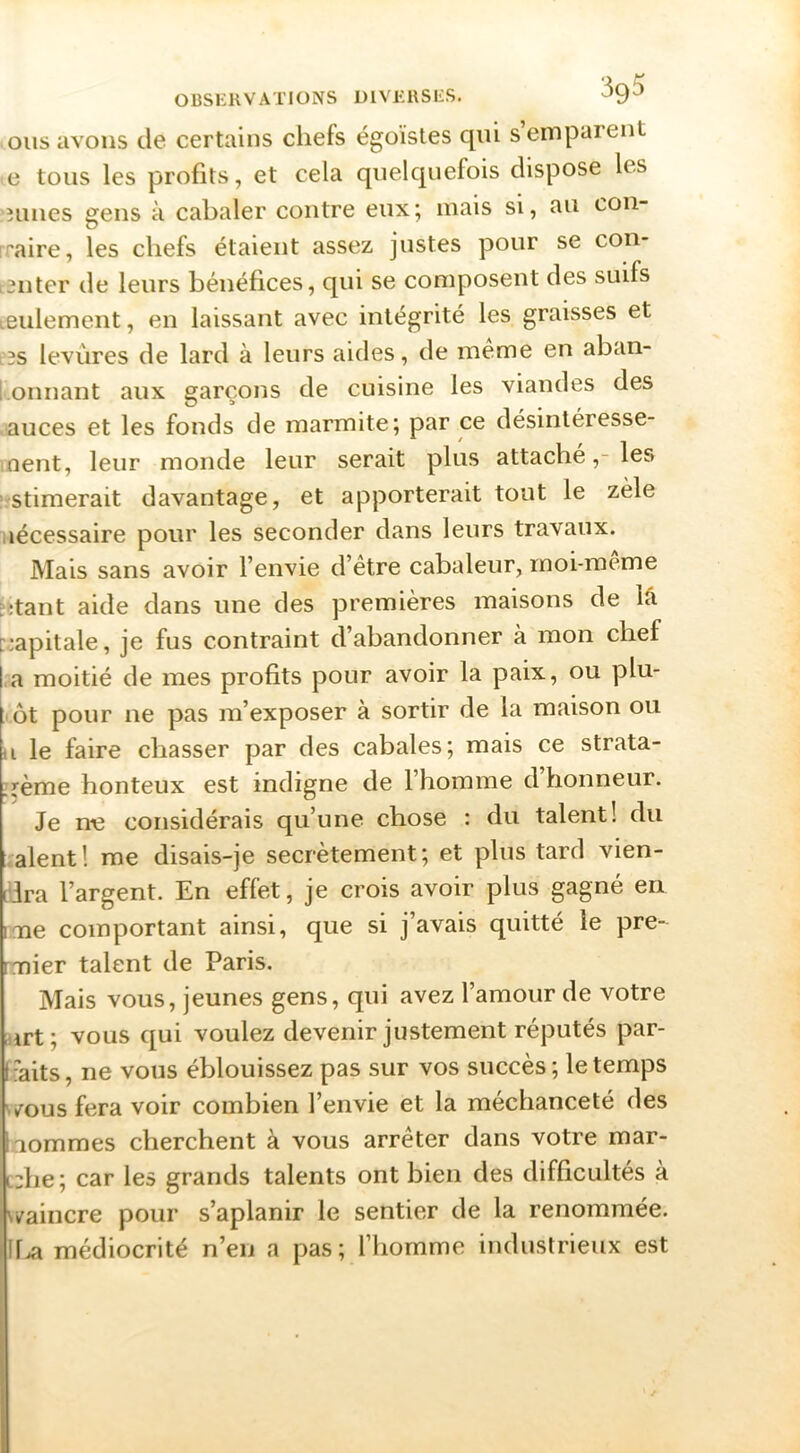 oiis avons de certains chefs égoïstes qui s emparent e tous les profits, et cela quelquefois dispose les îunes gens à cabaler contre eux; mais si, au con- rraire, les chefs étaient assez justes pour se coii- snter de leurs bénéfices, qui se composent des suifs leulement, en laissant avec intégrité les graisses et e3s levûres de lard à leurs aides, de meme en aban- l•onnant aux garçons de cuisine les viandes des auces et les fonds de marmite; par ce désinléresse- lOent, leur monde leur serait plus attaché,-les ■'Stimerait davantage, et apporterait tout le zèle nécessaire pour les seconder dans leurs travaux. Mais sans avoir l’envie d’être cabaleur, moi-meme :;tant aide dans une des premières maisons de lâ pjapitale, je fus contraint d’abandonner à mon chef j.a moitié de mes profits pour avoir la paix, ou plu- tôt pour ne pas m’exposer à sortir de la maison ou il le faire chasser par des cabales; mais ce strata- ^rème honteux est indigne de l’homme d’honneur. Je nt3 considérais qu’une chose : du talent! du aient! me disais-je secrètement; et plus tard vien- ddra l’argent. En effet, je crois avoir plus gagné en iTie comportant ainsi, que si j’avais quitté le pre- nriier talent de Paris. Mais vous, jeunes gens, qui avez l’amour de votre urt; vous qui voulez devenir justement réputés par- f -aits, ne vous éblouissez pas sur vos succès ; le temps /ous fera voir combien l’envie et la méchanceté des nommes cherchent à vous arrêter dans votre mar- c:he; car les grands talents ont bien des difficultés à vv^aincre pour s’aplanir le sentier de la renommée. 11.^ médiocrité n’en a pas; l’homme industrieux est