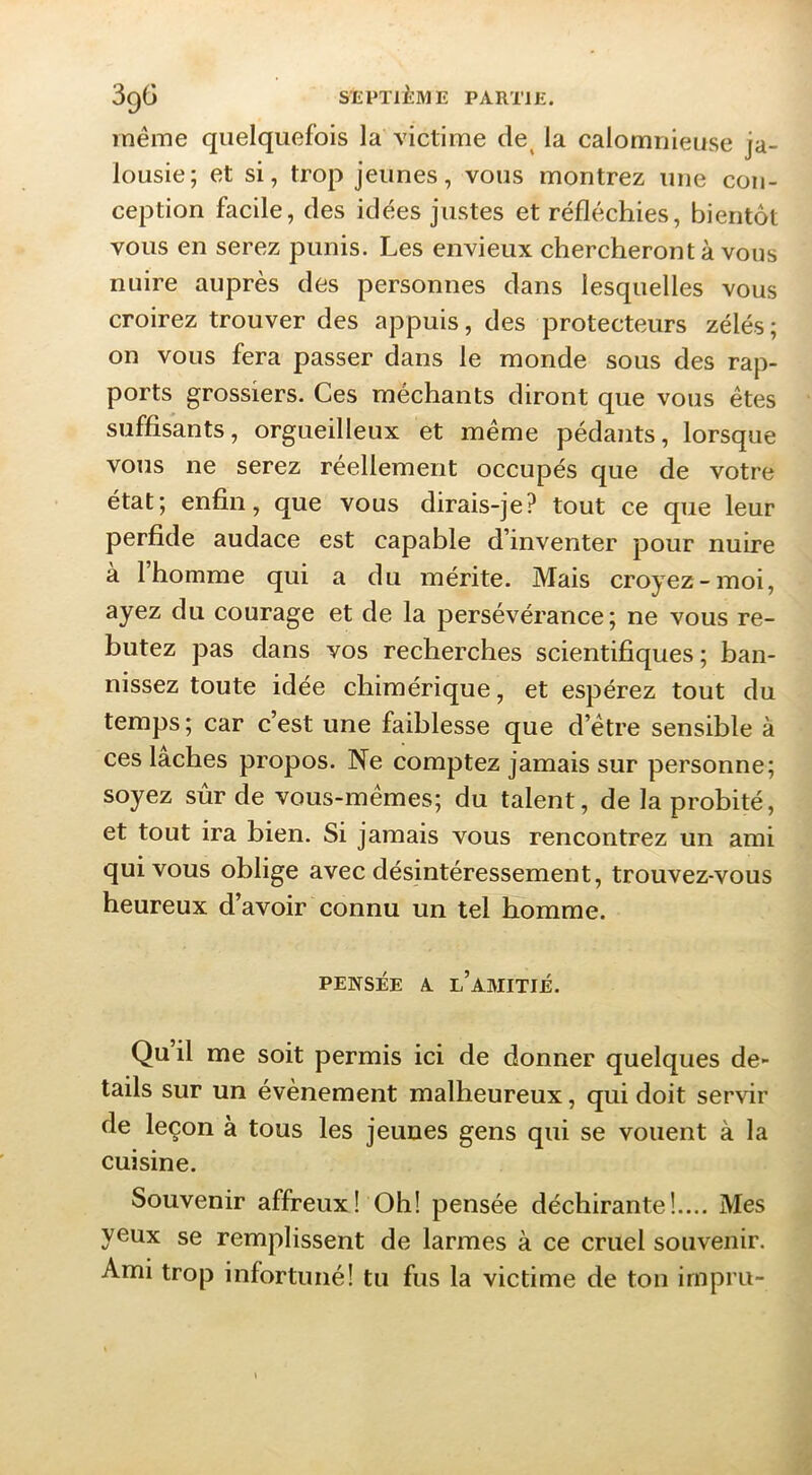 même quelquefois la victime de^ la calomnieuse ja- lousie; et si, trop jeunes, vous montrez une con- ception facile, des idées justes et réfléchies, bientôt vous en serez punis. Les envieux chercheront à vous nuire auprès des personnes dans lesquelles vous croirez trouver des appuis, des protecteurs zélés; on vous fera passer dans le monde sous des rap- ports grossiers. Ces méchants diront que vous êtes suffisants, orgueilleux et même pédants, lorsque vous ne serez réellement occupés que de votre état; enfi^n, que vous dirais-je? tout ce que leur perfide audace est capable d’inventer pour nuire à 1 homme qui a du mérite. Mais croyez-moi, ayez du courage et de la persévérance; ne vous re- butez pas dans vos recherches scientifiques; ban- nissez toute idée chimérique, et espérez tout du temps; car c’est une faiblesse que d’être sensible à ces lâches propos. Ne comptez jamais sur personne; soyez sûr de vous-mêmes; du talent, de la probité, et tout ira bien. Si jamais vous rencontrez un ami qui vous oblige avec désintéressement, trouvez-vous heureux d’avoir connu un tel homme. PENSÉE A l’amitié. Qu il me soit permis ici de donner quelques de- tails sur un évènement malheureux, qui doit servir de leçon à tous les jeunes gens qui se vouent à la cuisine. Souvenir affreux! Oh! pensée déchirante!.... Mes yeux se remplissent de larmes à ce cruel souvenir. Ami trop infortuné! tu fus la victime de ton impru-