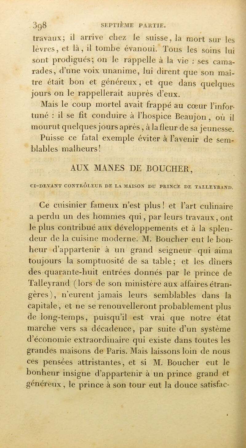 travaux; il arrive chez le suisse, la mort sur les lèvres, et là, il tombe évanoui. Tous les soins lui sont prodigués; on le rappelle à la vie ; ses cama- rades, d’une voix unanime, lui dirent que son maî- tre était bon et généreux, et que dans quelques jours on le rappellerait auprès d’eux. Mais le coup mortel avait frappé au cœur l’infor- tuné : il se fit conduire à l’hospice Beaujon, où il mourut quelques jours après, à la fleur de sa jeunesse. Puisse ce fatal exemple éviter à l’avenir de sem- blables malheurs! AUX MAXES DE BOUCHER, CI-I)EVANT CONTRÔLEUR DE LA MAISON DU PRINCE DE TALLEYRAND. Ce cuisinier fameux n’est plus ! et l’art culinaire a perdu un des hommes qui, par leurs travaux, ont le plus contribué aux développements et à la splen- deur de la cuisine moderne. M. Boucher eut le bon- heur d’appartenir à un grand seigneur qui aima toujours la somptuosité de sa table; et les dîners des quarante-huit entrées donnés par le prince de Talleyrand (lors de son ministère aux affaires étran- gères), n’eurent jamais leurs semblables dans la capitale, et ne se renouvelleront probablement plus de long-temps, puisqu’il est vrai que notre état marche vers sa décadence, par suite d’un système d’économie extraordinaire qui existe dans toutes les grandes maisons de Paris. Mais laissons loin de nous ces pensées attristantes, et si M. Boucher eut le honheur insigne d’appartenir à un prince grand et généreux, le prince à son tour eut la douce satisfac-