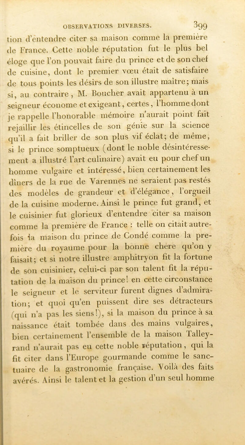 lion d entendre citer sa maison comme la première de France. Cette noble réputation fut le plus bel éloge que l’on pouvait faire du prince et de son chef de cuisine, dont le premier vœu était de satisfaire de tous points les désirs de son illustre maître; mais si, au contraire, M. Boucher avait appartenu à un seififiieur économe et exigeant, certes, 1 homme dont je rappelle l’honorable mémoire n aurait point fait rejaillir les étincelles de son genie sur la science qu’il a fait briller de son plus vif éclat; de même, si le prince somptueux (dont le noble désintéresse- ment a illustré l’art culinaire) avait eu pour chef un homme vulgaire et intéressé, bien certainement les dîners de la rue de Varennes ne seraient pas restés des modèles de grandeur et d’élégance, l’orgueil de la cuisine moderne. Ainsi le prince fut grand, et le cuisinier fut glorieux d’entendre citer sa maison comme la première de France i telle on citait autre- fois la maison du prince de Condé comme la pre- mière du royaume pour la bonne chère qu’on y faisait; et si notre illustre amphitryon fit la fortune de son cuisinier, celui-ci par son talent fit la répu- tation de la maison du prince! en cette circonstance le seigneur et le serviteur furent dignes d’admira- tion; et quoi qu’en puissent dire ses détracteurs (qui n’a pas les siens!), si la maison du prince à sa naissance était tombée dans des mains vulgaires, bien certainement l’ensemble de la maison Talley- rand n’aurait pas eu cette noble réputation, qui la fit citer dans l’Europe gourmande comme le sanc- tuaire de la gastronomie française. Voilà des faits avérés. Ainsi le talent et la gestion d’un seul homme