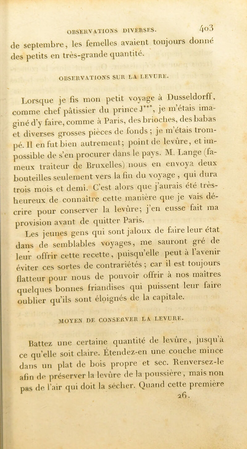 (le septembre, les femelles avaient toujours donné des petits en très-grande quantité. OBSERVATIONS SUR LA LEVURE. Lorsque je fis mon petit voyage à Dusseldorf!, comme chef pâtissier du prince je m’étais ima- giné d’y faire, comme à Paris, des brioches, des bahas et diverses grosses pièces de fonds ; je m étais trom- pé. Il en fut bien autrement; point de levure, et im- possible de s’en procurer dans le pays. M, Lange (fa- meux traiteur de Bruxelles) nous eu envoya deux bouteilles seulement vers la fin du voyage , qui dura trois mois et demi. C’est alors que j’aurais été très- heureux de connaître cette manière que je vais dé- crire pour conserver la levure; j en eusse fait ma provision avant de cpiitter Paris. Les jeunes gens qui sont jaloux de foire leur état dans de semblahles voyages, me sauront gré de leur offrir cette recette, puisqu’elle peut à l’avenir éviter ces sortes de contrariétés ; car il est toujours flatteur pour nous de pouvoir offrir à nos maîtres quelques bonnes friandises qui puissent leur faire oublier qu’ils sont éloignés cle la capitale. MOYEN DE CONSERVER LA LEVURE. Battez une certaine quantité de levure, jusqu à ce qu’elle soit claire. Étendez-en une couche mince dans un plat de bois propre et sec. Renversez-le afin de préserver la levure de la poussière, mais non pas de l’air qui doit la sécher. Quand cette première