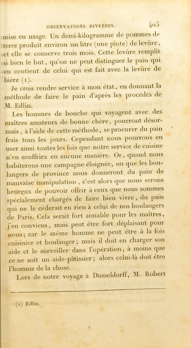 mise en usage. Un demi-kilogramme de pommes de terre produit environ un litre (une pinte) de levure, et elle se conserve trois mois. Cette levure remplit «si bien le but, qu’on ne peut distinguer le pain qui ■ en contient de celui qui est fait avec la levure de bière (i). Je crois rendre service a mon état, en donnant la méthode de faire le pain d’après les procédés de M. Edlin. J^es hommes de bouche qui voyagent avec des maîtres amateurs de bonne chère, pourront désor- mais , à l’aide de cette méthode, se procurer du pain frais tous les jours. Cependant nous pourrons en user ainsi toutes les fois que notre service de cuisine n’en souffrira en aucune manière. Or, quand nous habiterons une campagne éloignée, ou que les bou- langers de province nous donneront du pain de mauvaise manipulation , c’est alors que nous serons heureux de pouvoir offrir a ceux que nous sommes spécialement chargés de faire bien vivre , du pain qui ne le céderait en rien à celui de nos boulangers de Paris. Cela serait fort aimable pour les maîtres, j’en conviens, mais peut être fort déplaisant pour nous; car le même homme ne peut être à la fois cuisinier et boulanger ; mais il doit en charger son aide et le surveiller dans l’opération, à moins que ce ne soit un aide-pâtissier; alors celui-là doit être l’homme de la chose. Lors de notre voyage à Dusseldorff, M. Robert (i) Edlin.