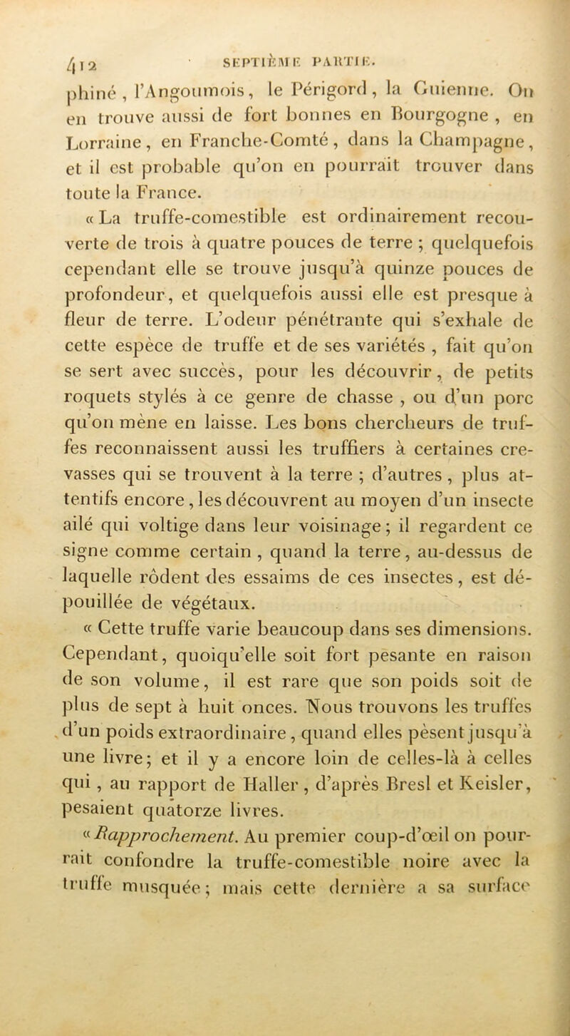 |)hiné , l’Angoiimois, le Périgord , la Guieinie. On en trouve aussi de fort bonnes en Bourgogne , en Lorraine, en Franche-Comté, dans la Cliampagne, et il est probable qu’on en pourrait trouver dans toute la France. « La truffe-comestible est ordinairement recou- verte de trois à quatre pouces de terre ; quelquefois cependant elle se trouve jusqu’à quinze pouces de profondeur, et quelquefois aussi elle est presque à fleur de terre. L’odeur pénétrante qui s’exhale de cette espèce de truffe et de ses variétés , fait qu’on se sert avec succès, pour les découvrir, de petits roquets stylés à ce genre de chasse , ou d’un porc qu’on mène en laisse. Les bons chercheurs de truf- fes reconnaissent aussi les truffiers à certaines cre- vasses qui se trouvent à la terre ; d’autres, pins at- tentifs encore, les découvrent au moyen d’un insecte ailé qui voltige dans leur voisinage; il regardent ce signe comme certain , quand la terre, au-dessus de laquelle rôdent des essaims de ces insectes, est dé- pouillée de végétaux. « Cette truffe varie beaucoup dans ses dimensions. Cependant, quoiqu’elle soit fort pesante en raison de son volume, il est rare que son poids soit de plus de sept à huit onces. Nous trouvons les truffes . tl’un poids extraordinaire, quand elles pèsent jusqu’à une livre; et il y a encore loin de celles-là à celles qui, au rapport de Haller, d’après Bresl et Keisler, pesaient quatorze livres. ^^Rapprochement. Au premier cou])-d’œil on pour- rait confondre la truffe-comestible noire avec la truffe musquée; mais cette dernière a sa surface