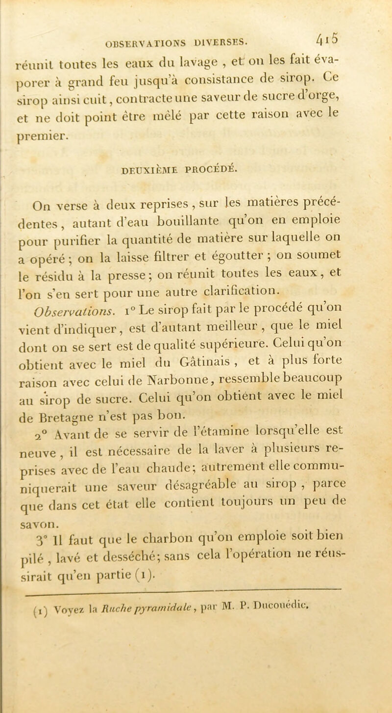 réunit toutes les eaux du lavage , et: ou les fait éva- porer à grand feu jusqu’à consistance de sirop. Ce sirop ainsi cuit, contracte une saveur de sucre d’orge, et ne doit point être mêlé par cette raison avec le premier. DEUXIÈME PROCÉDÉ. On verse à deux reprises , sur les matières précé- dentes, autant d eau i)ouillante qu on en emploie pour purifier la quantité de matière sur laquelle on a opéré ; on la laisse filtrer et égoutter ; on soumet I le résidu à la presse ^ on réunit toutes les eaux, et l’on s’en sert pour une autre clarification. Observations. Le sirop fait par le procédé qu’on vient d’indiquer, est d autant meilleur , que le miel dont on se sert est de qualité supérieure. Celui qu on obtient avec le miel du Gatmais , et a plus forte raison avec celui de Narbonne, ressemble beaucoup au sirop de sucre. Celui qu’on obtient avec le miel de Bretagne n’est pas bon. 2° A.vant de se servir de l’étamine lorsqu elle est neuve , il est nécessaire de la laver à plusieurs re- prises avec de l’eau chaude; autrement elle commu- niquerait une saveur désagréable au sirop , parce que dans cet état elle contient toujours un peu de savon. 3“ Il faut que le charbon qu’on emploie soit bien pilé , lavé et desséché; sans cela l’opération ne réus- sirait qu’en partie (i). (i) Voyez la Ruche pyramidalepar M. P. DncouécUc,