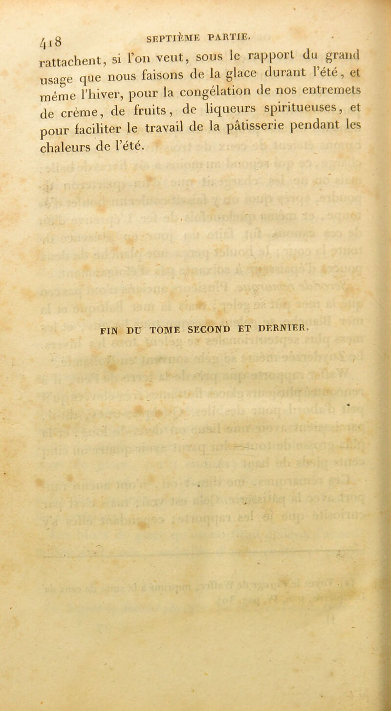 rattachent, si l’on veut, sous le rapport du grand usage c|Lie nous faisons de la glace durant 1 été, et même l’hiver, pour la congélation de nos entremets de crème, de fruits, de liqueurs spiritueuses, et pour faciliter le travail de la pâtisserie pendant les chaleurs de l’été. FIN DU TOME SECOND ET DERNIER.