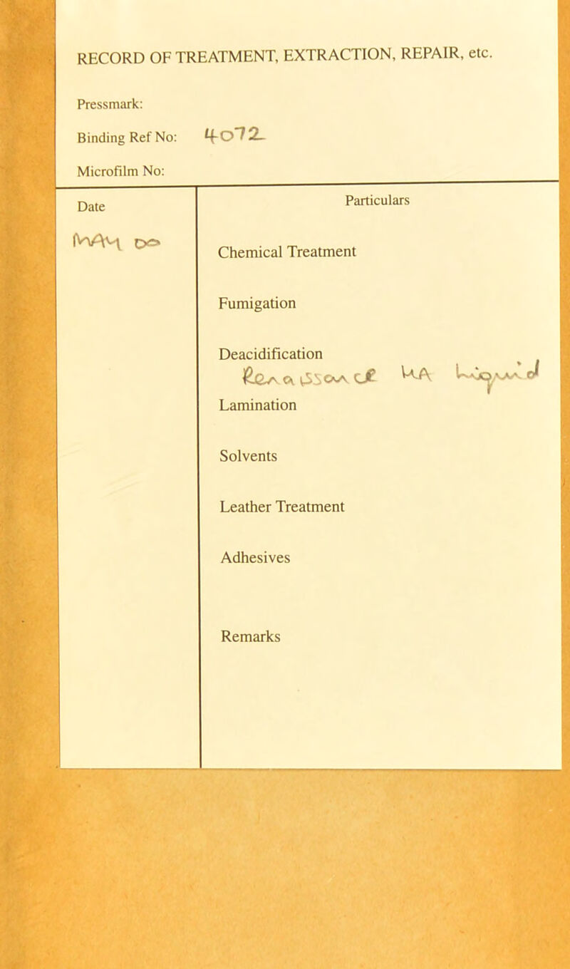 RECORD OF TREATMENT, EXTRACTION, REPAIR, etc. | Pressmark: Binding Ref No: tfo72_ Microfilm No: Date Particulars Chemical Treatment Fumigation Deacidification CK tSiOsA dt ^-A Cr Lamination Solvents Leather Treatment Adhesives tSSk Remarks