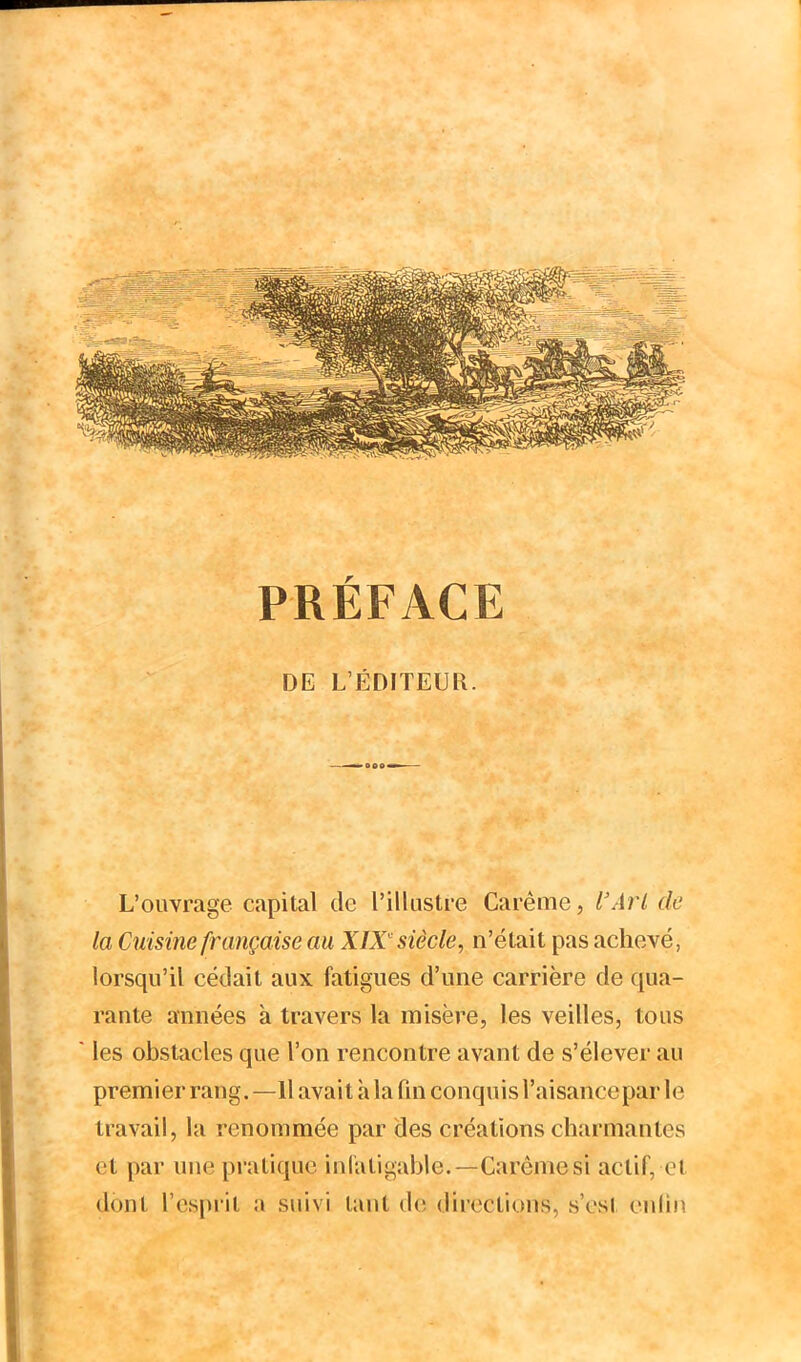 PRÉFACE DE L’ÉDITEUR. L’ouvrage capital de l’illustre Carême, l'ArL de la Cuisine française au XW siècle, n’était pas achevé, lorsqu’il cédait aux fatigues d’une carrière de qua- rante années à travers la misère, les veilles, tous les obstacles que l’on rencontre avant de s’élever au premier rang. —Il avait h la fin conquis l’aisance par le travail, la renommée par des créations charmantes et par une pratique iid'atigahle.—Carême si actif, ei dont l’esprit a suivi tant de directions, s’est enlin