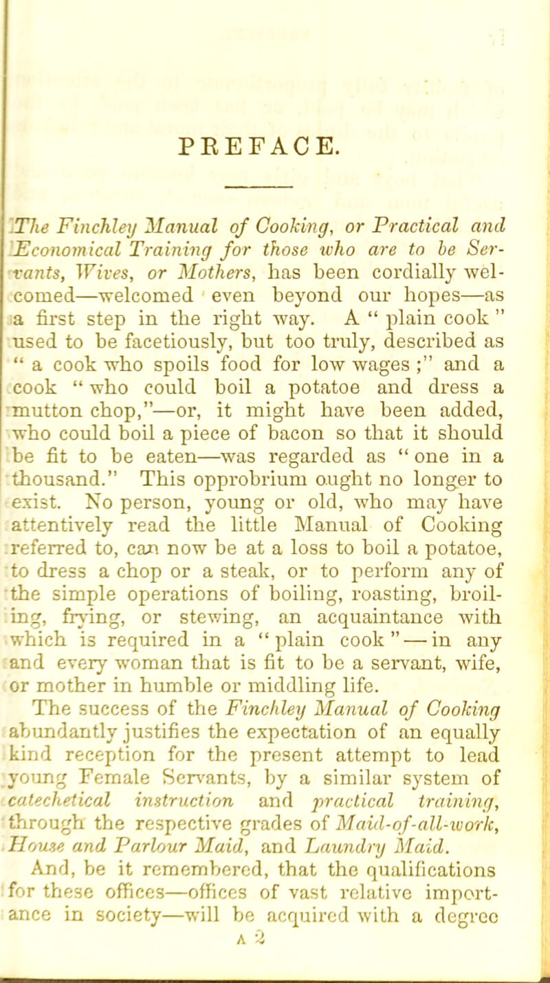 PREFACE. The Finchley Manual of Cooking, or Practical and Economical Training for those who are to he Ser- vants, Wives, or Mothers, has been cordially wel- comed—welcomed even beyond our hopes—as a first step in the right way. A “ plain cook ” used to be facetiously, but too truly, described as “ a cook who spoils food for low wagesand a cook “ who could boil a potatoe and dress a mutton chop,”—or, it might have been added, who could boil a piece of bacon so that it should be fit to be eaten—was regarded as “ one in a thousand.” This opprobrium ought no longer to exist. No person, young or old, who may have attentively read the little Manual of Cooking referred to, can now be at a loss to boil a potatoe, to dress a chop or a steak, or to perform any of the simple operations of boiling, roasting, broil- ing, fiying, or stewing, an acquaintance with which is required in a “plain cook” — in any and every woman that is fit to be a servant, wife, or mother in humble or middling life. The success of the Finchley Manual of Cooking abundantly justifies the expectation of an equally kind reception for the present attempt to lead young Female Servants, by a similar system of catechetical instruction and practical training, through the respective grades of Maid-of-all-work, House and Parlour Maid, and Laundry Maid. And, be it remembered, that the qualifications for these offices—offices of vast relative import- ance in society—will be acquired with a degree a 2