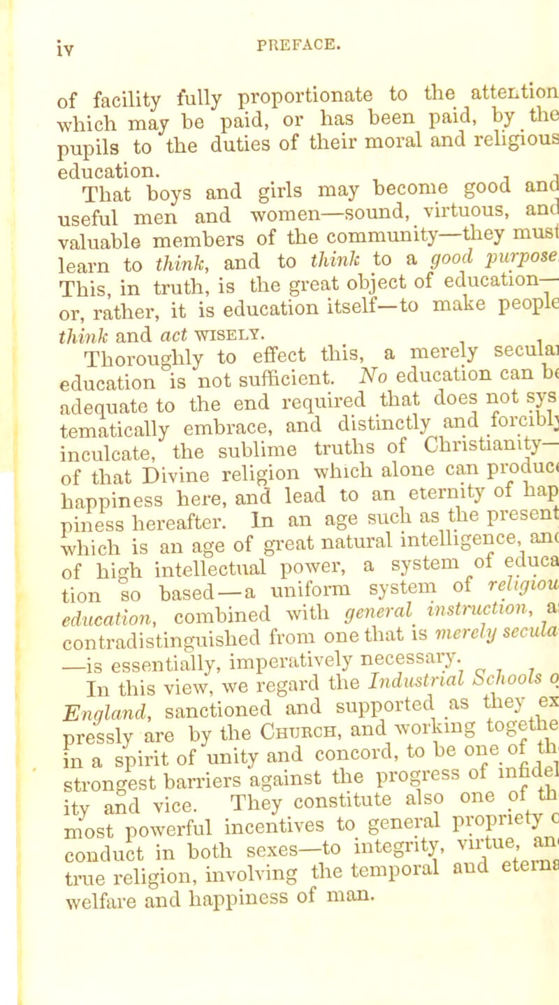 of facility fully proportionate to the attention which may he paid, or has been paid, by. the pupils to the duties of their moral and religious education. , That boys and girls may become good and useful men and women—sound, virtuous, and valuable members of the community they must learn to think, and to think to a good purpose, This, in truth, is the great object of education or, rather, it is education itself—to make people think and act wisely. Thoroughly to effect this, a merely seculai education is not sufficient. No education can b< adequate to the end required that does not sys tematically embrace, and distinctly and forcibly inculcate, the sublime truths of Christianity— of that Divine religion which alone can produc< happiness here, and lead to an eternity of hap piness hereafter. In an age such as the present which is an age of great natural intelligence, am of high intellectual power, a system of ecluca tion so based —a uniform system of religion education, combined with general instruction, a: contradistinguished from one that is merely secula —is essentially, imperatively necessary. In this view, we regard the Industrial ScJiools o England, sanctioned and supported as they ex pressly are by the Church, and working togethe in a spirit of unity and concord, to be one of th strongest barriers against the progress of infidel ity and vice. They constitute also one of th most powerful incentives to general propriety c conduct in both sexes-to integrity, virtue true religion, involving the temporal and etema welfare and happiness of man.