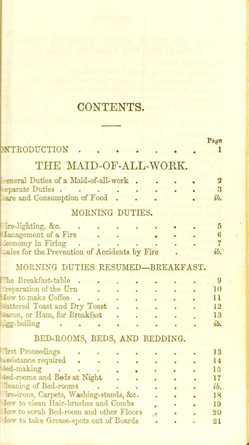 CONTENTS Page INTRODUCTION 1 THE MAID-OF-ALL-WORK. eneral Duties of a Maid-of-all-work . eparate Duties are and Consumption of Food . MORNING DUTIES. ire-lighting, &c. ! lanagement of a Fire . . . Economy in Firing ..... .ules for the Prevention of Accidents by Fire 2 3 ib. 5 6 7 ib. MORNING DUTIES RESUMED—BREAKFAST. he Breakfast-table 9 'reparation of the Urn 10 : low to make Coffee .... 11 luttered Toast and Drv Toast 12 i.acon, or Ham, for Breakfast 13 ligg- boiling BED-ROOMS, BEDS, AND BEDDING. id. nrst Proceedings .... 13 »ssi3tance required .... 14 >ed-making . . . . . 15 Jed-rooms and Beds at Night 17 Heaning of Bed-room3 ib. ire-irons, Carpets, Washing-stands, &c. IS low to clean Hair-brushes and Combs 19 low to scrub Bed-room and other Floors 20 low to take Grease-3pot3 out of Boards 21