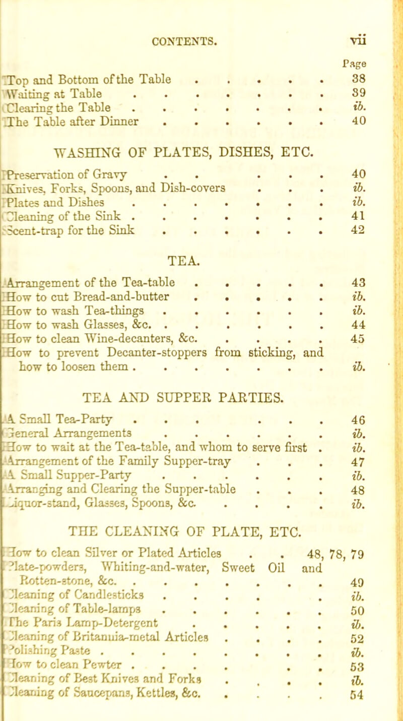 ‘.Top and Bottom of the Table Page 38 Waiting at Table .... • . 39 Clearing the Table .... Tfhe Table after Dinner • • . 40 WASHING OF PLATES, DISHES, ETC. IPreservation of Gravy . . ; Knives, Forks, Spoons, and Dish-covers IPIates and Dishes ' Cleaning of the Sink ...... .'Scent-trap for the Sink TEA. 43 ib. ib. 44 45 ib. 4G ib. ib. 47 ib. 48 ib. Tow to clean Silver or Plated Articles . . 48, 78, 79 Plate-powders, Whiting-and-water, Sweet Oil and Rotten-stone, &c 49 Cleaning of Candlesticks .... . ib. Cleaning of Table-lamp3 50 Phe Paris Lamp-Detergent ib. Gleaning of Britanuiar-metal Articles .... 52 -’olishirig Paste Tow to clean Pewter .... . . 53 Cleaning of Best Knives and Forks . ... ib. Cleaning of Saucepans, Kettles, &c 54 Arrangement of the Tea-table How to cut Bread-and-butter How to wash Tea-things . . How to wash Glasses, &c. . How to clean Wine-decanters, &c. How to prevent Decanter-stoppers from sticking, and how to loosen them TEA AND SUPPER PARTIES. A Small Tea-Party ... . . Ceneral Arrangements ..... How to wait at the Tea-table, and whom to serve first Arrangement of the Family Supper-tray A Small Supper-Party ..... . Arranging and Clearing the Supper-tahle iquor-stand, Glasses, Spoons, &c. THE CLEANING OF PLATE, ETC. 40 ib. ib. 41 42