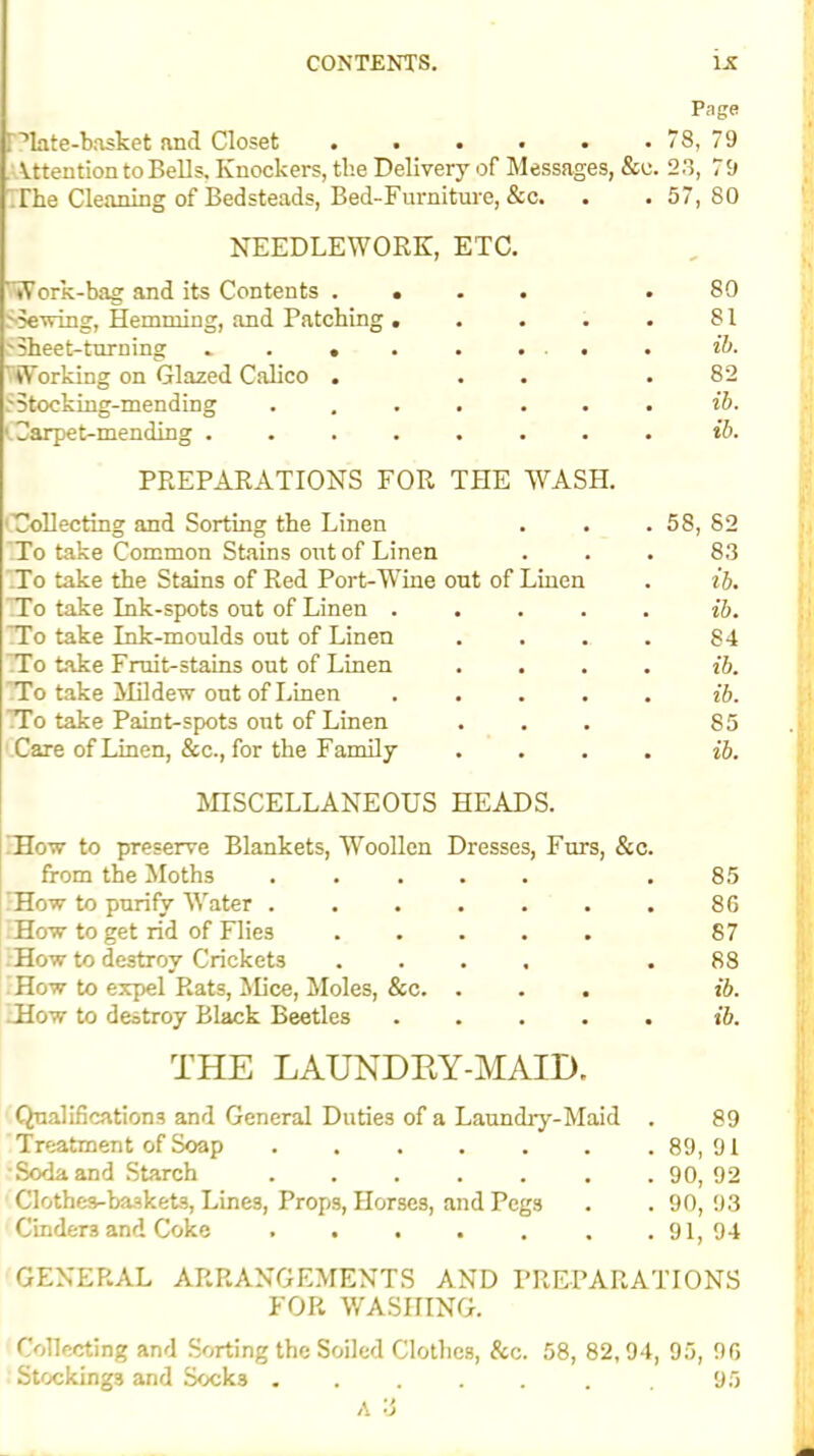 Page ! ’late-basket and Closet . . . • • . 78, 79 Attention to Bells, Knockers, the Delivery of Messages, &e. 23, 79 The Cleaning of Bedsteads, Bed-Furniture, &c. . . 57,80 NEEDLEWORK, ETC. 'Work-bag and its Contents . Shewing, Hemming, and Patchin 'Sheet-turning » . . \ Working on Glazed Calico . .'Stocking-mending '.Carpet-mending . 80 81 ib. 82 ib. ib. PREPARATIONS FOR THE WASH. 'Collecting and Sorting the Linen To take Common Stains out of Linen To take the Stains of Red Port-Wine out of Linen To take Ink-spots out of Linen . To take Ink-moulds out of Linen To take Fruit-stains out of Linen To take Mildew out of Linen . To take Paint-spots out of Linen Care of Linen, &c., for the Family MISCELLANEOUS HEADS. 58, 82 83 ib. ib. 84 ib. ib. 85 . ib. How to preserve Blankets, Woollen Dresses, Furs, &c. from the Moths ..... .85 How to purify Water 86 How to get rid of Flies 87 How to destroy Crickets .... .88 How to expel Rats, Mice, Moles, &c. . . . ib. .How to destroy Black Beetles ib. THE LAUNDRY-MAID. Qualifications and General Duties of a Laundry-Maid . 89 Treatment of Soap 89, 91 Soda and Starch ....... 90, 92 Clothe3-basket3, Lines, Props, Horses, and Pegs . . 90,93 Cinder3 and Coke 91,94 GENERAL ARRANGEMENTS AND PREPARATIONS FOR WASHING. Collecting and Sorting the Soiled Clothes, &c. 58, 82,94, 95, 96 Stockings and Socks 95 A o