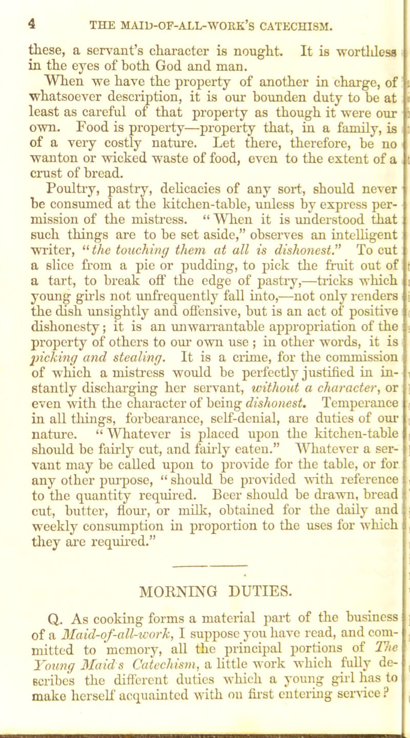 these, a servant’s character is nought. It is wortldess in the eyes of both God and man. When we have the property of another in charge, of whatsoever description, it is our bounden duty to be at least as careful of that property as though it were our own. Food is property—property that, in a family, is of a very costly nature. Let there, therefore, be no wanton or wicked waste of food, even to the extent of a crust of bread. Poultry, pastiy, delicacies of any sort, should never be consumed at the kitchen-table, unless by express per- mission of the mistress. “ Wh.cn it is understood that such things are to be set aside,” observes an intelligent writer, “ the touching them at all is dishonest.” To cut a slice from a pie or pudding, to pick the fruit out of a tart, to break off the edge of pastry,—tricks which young girls not unfrequently fall into,—not only renders the dish unsightly and offensive, but is an act of positive dishonesty; it is an unwarrantable appropriation of the property of others to our own use ; in other words, it is inching and stealing. It is a crime, for the commission of which a mistress would be perfectly justified in in- stantly discharging her servant, without a character, or even with the character of being dishonest. Temperance , in all things, forbearance, self-denial, are duties of our nature. “ Whatever is placed upon the kitchen-table should be fairly cut, and fairly eaten.” Whatever a ser- ] vant may be called upon to provide for the table, or for any other purpose, “ should be provided with reference to the quantity required. Beer should be drawn, bread cut, butter, flour, or milk, obtained for the daily and weekly consumption in proportion to the uses for which i they are required.” « 1 MORNING DUTIES. Q. As cooking forms a material part of the business ] of a Maid-of-all-work, I suppose you have read, and com- mitted to memory, all the principal portions of The Young Maid s Catechism, a little work which fully de- ( Bcribc's the different duties which a young girl has to make herself acquainted with on first entering service ? ,