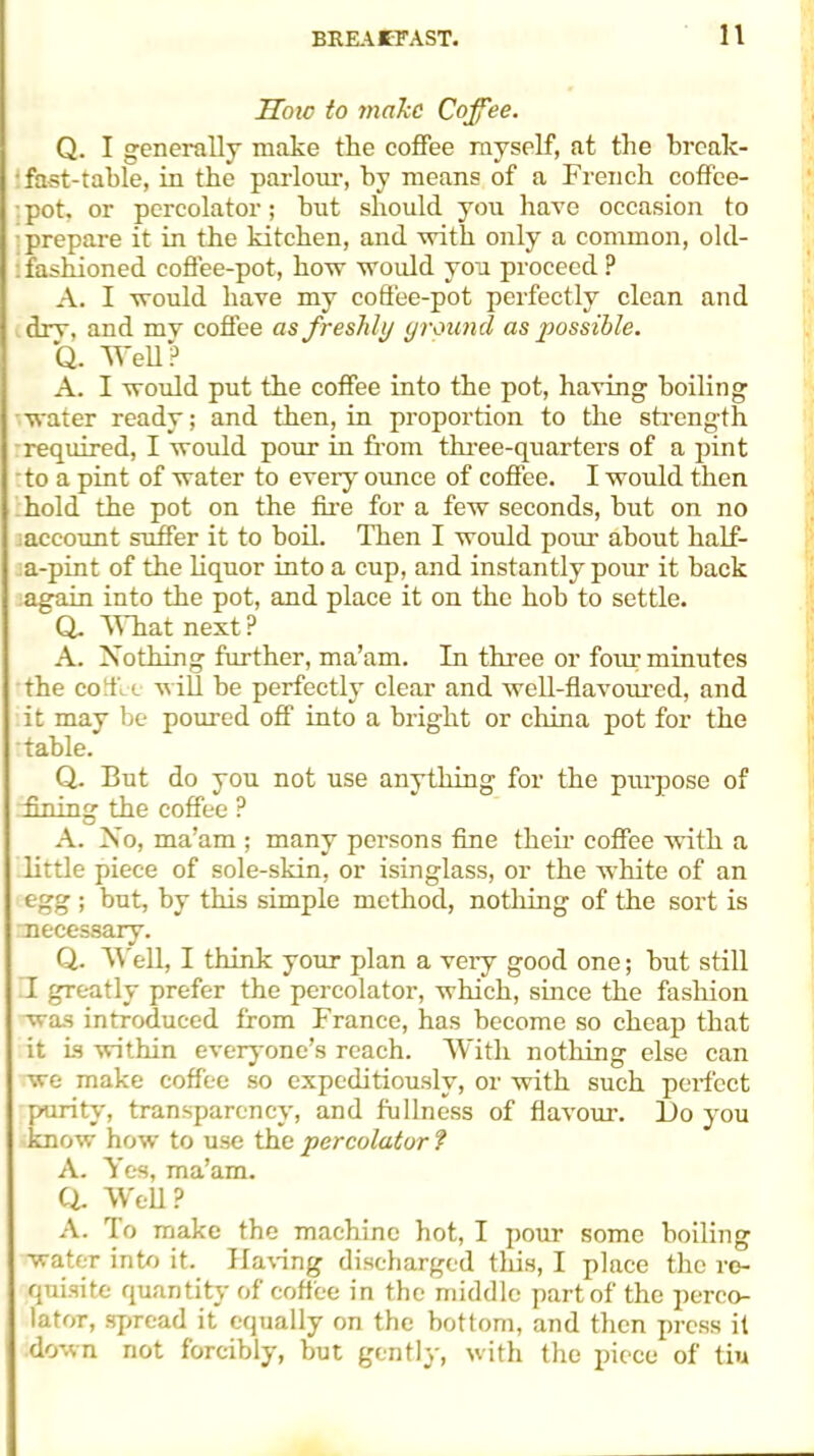 How to make Cofee. Q. I generally make the coffee rayself, at the break- ‘ fast-table, in the parlour, by means of a French coffee- - pot, or percolator; hut should you have occasion to prepare it in the kitchen, and with only a common, old- : fashioned coffee-pot, how would you proceed ? A. I would have my coffee-pot perfectly clean and dry, and my coffee as freshly ground as possible. Q. Well ? A. I would put the coffee into the pot, having boiling water ready; and then, in proportion to the strength required, I would pour in from three-quarters of a pint to a pint of water to every ounce of coffee. I would then hold the pot on the fire for a few seconds, but on no account suffer it to boil. Then I would pour about half- a-pint of the liquor into a cup, and instantly pour it hack again into the pot, and place it on the hob to settle. Q. What next ? A. Nothing further, ma’am. In three or four minutes the cofile will he perfectly clear and well-flavoured, and it may be poured off into a bright or china pot for the table. Q. But do you not use anything for the purpose of dining the coffee P A. No, ma’am ; many persons fine their coffee with a little piece of sole-skin, or isinglass, or the white of an egg ; but, by this simple method, nothing of the sort is necessary. Q. Well, I think your plan a very good one; but still T greatly prefer the percolator, which, since the fashion was introduced from France, has become so cheap that it is within everyone’s reach. With nothing else can we make coffee so expeditiously, or with such perfect purity, transparency, and fullness of flavour. l)o you know how to use the percolator ? A. Yes, ma’am, a Well ? A. To make the machine hot, I pour some boiling water into it. Having discharged this, I place the re- quisite quantity of coffee in the middle part of the perco- lator, spread it equally on the bottom, and then press it down not forcibly, but gently, with the piece of tiu