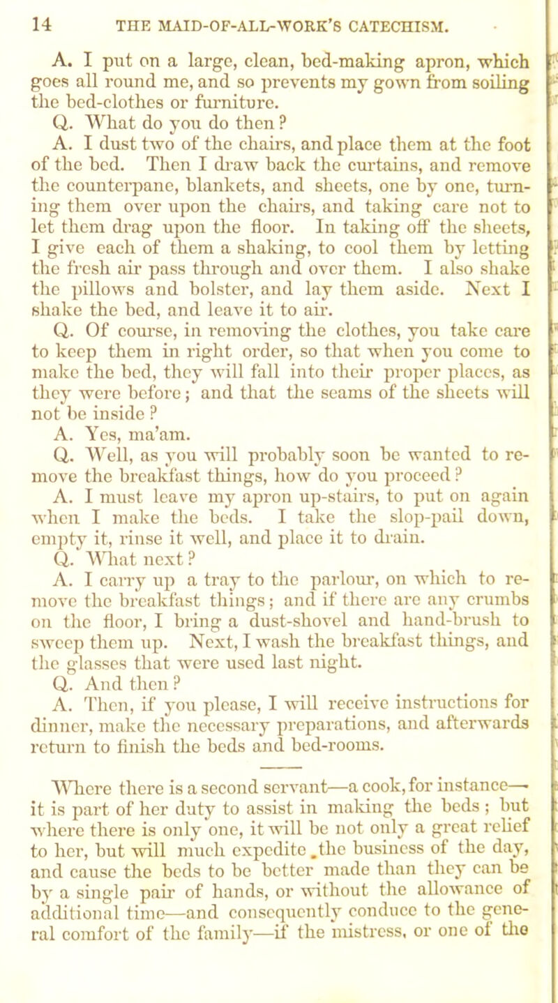 A. I put on a large, clean, bed-making apron, which goes all round me, and so prevents my gown from soiling the bed-clothes or furniture. Q. What do you do then ? A. I dust two of the chairs, and place them at the foot of the bed. Then I draw back the curtains, and remove the counterpane, blankets, and sheets, one by one, turn- ing them over upon the chairs, and taking care not to let them drag upon the floor. In taking off the sheets, I give each of them a shaking, to cool them by letting the fresh air pass through and over them. I also shake the pillows and bolster, and lay them aside. Next I shake the bed, and leave it to air. Q. Of course, in removing the clothes, you take care to keep them in right order, so that when you come to make the bed, they will fall into then- proper places, as they were before; and that the seams of the sheets will not be inside ? A. Yes, ma’am. Q. Well, as you will probably soon be wanted to re- move the breakfast things, how do you proceed P A. I must leave my apron up-stairs, to put on again when I make the beds. I take the slop-pail down, empty it, rinse it well, and place it to chain. Q. What next ? A. I carry up a tray to the parlour, on which to re- move the breakfast things; and if there are any crumbs on the floor, I bring a dust-shovel and hand-brush to sweep them up. Next, I wash the breakfast things, and the glasses that were used last night. Q. And then ? A. Then, if you please, I will receive instructions for dinner, make the necessary preparations, and afterwards return to finish the beds and bed-rooms. Where there is a second servant—a cook, for instance—■ it is part of her duty to assist in making the beds ; but where there is only one, it will be not only a great relief to her, but will much expedite .the business of the day, and cause the beds to be better made than they can be by a single pah of hands, or without the allowance of additional time—and consequently conduce to the gene- ral comfort of the family—if the mistress, or one of the