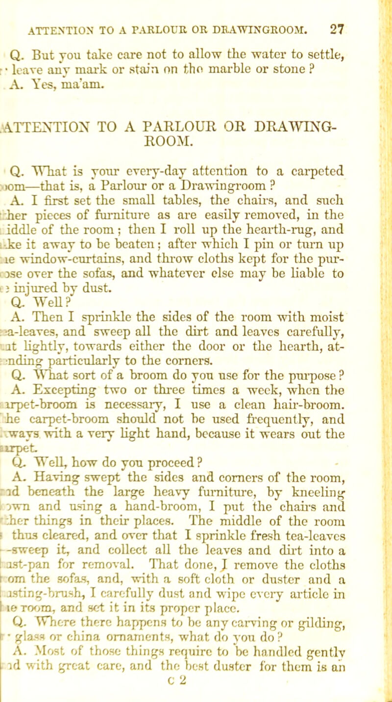 Q. But you take care not to allow the water to settle, : • leave any mark or stain on the marble or stone ? A. Yes, ma’am. ATTENTION TO A PARLOUR OR DRAWING- ROOM. Q. What is your every-day attention to a carpeted tom—that is, a Parlour or a Drawingroom ? A. I first set the small tables, the chairs, and such her pieces of furniture as are easily removed, in the : iddle of the room ; then I roll up the hearth-rug, and i he it away to be beaten; after which I pin or turn up le window-curtains, and throw cloths kept for the pur- i ose over the sofas, and whatever else may be liable to 13 iniured by dust. Q. Well?' A. Then I sprinkle the sides of the room with moist : n-leaves, and sweep all the dirt and leaves carefully, ut lightly, towards either the door or the hearth, at- •nding particularly to the comers. Q. What sort of a broom do you use for the purpose ? A. Excepting two or three times a week, when the lrpet-broom is necessary, I use a clean hair-broom, he carpet-broom should not be used frequently, and ways with a very light hand, because it wears out the airpet. Q. Well, how do you proceed ? A. Having swept the sides and comers of the room, :ad beneath the large heavy furniture, by kneeling I awn and using a hand-broom, I put the chairs and .her things in their places. ’The middle of the room thus cleared, and over that I sprinkle fresh tea-leaves -sweep it, and collect all the leaves and dirt into a ast-pan for removal. That done, J remove the cloths om the sofas, and, with a soft cloth or duster and a usting-brush, I carefully dust and wipe every article in leroom, and set it in its proper place. Q. Where there happens to be any carving or gilding, ■ • glass or china ornaments, what do you do ? A. Most of those things require to be handled gentlv . id with great care, and the best duster for them is an