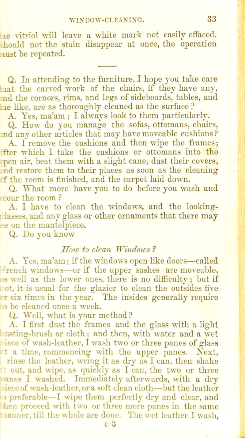 ie vitriol -will leave a white mark not easily effaced, liould not the stain disappear at once, the operation lust be repeated. Q. In attending to the furniture, I hope you take care ; iat the carved work of the chairs, if they have any, nd the corners, rims, and legs of sideboards, tables, and . ie like, are as thoroughly cleaned as the surface ? A. Yes, ma’am ; I always look to them particularly. Q. How do you manage the sofas, ottomans, chairs, nd any other articles that may have moveable cushions ? A. I remove the cushions and then wipe the frames; fter which I take the cushions or ottomans into tho pen air, beat them with a slight cane, dust their covers, nd restore them to their places as soon as the cleaning f the room is finished, and the carpet laid down. Q. What more have you to do before you wash and ■ cour the room ? A. I have to clean the windows, and the looking- . lasses, and any glass or other ornaments that there may ; e on the mantelpiece. Q. Do you know How to clean Windows ? A. Yes, ma’am; if the windows open like doors—called F french windows—or if the upper sashes are moveable, i s well as the lower ones, there is no difficulty; but if : ot, it is msual for the glazier to clean the outsides five l t six times in the year. The insides generally require , o be cleaned once a week. Q. Well, what is your method ? A. I first dust the frames and the glass with a light I usting-brush or cloth; and then, with water and a wet iece of wash-leather, I wash two or three panes of glass i t a time, commencing with the upper panes. Next, rinse the leather, wring it as dry as I can, then shake ': out, and wipe, as quickly as I can, the two or three anes I washed. Immediately afterwards, with a dry iece of wash-leather, or a soft clean cloth—but the leather ; i preferable—I wipe them perfectly dry and clear, and : hen proceed with two or three more panes in the same i lanner, till the whole are done. The wet leather I wash, C 3