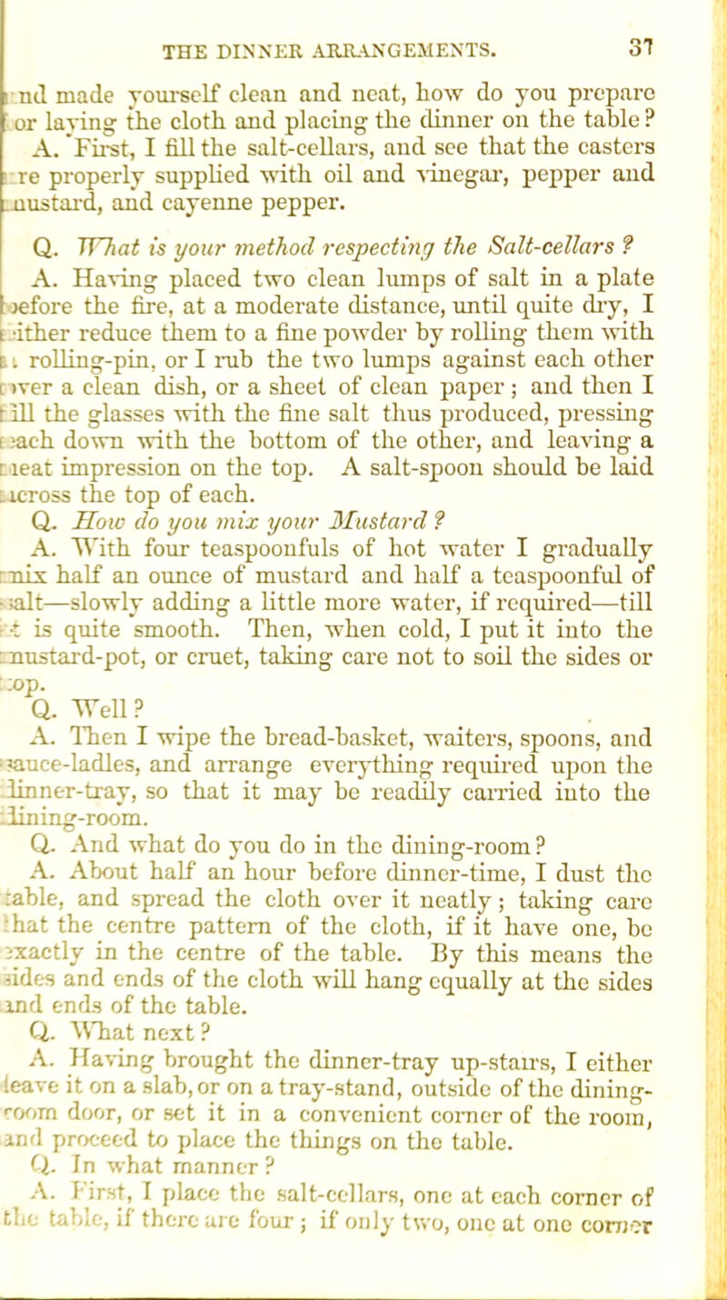 31 nil made yourself clean and neat, lioiv do you prepare or laying the cloth and placing the dinner on the table ? A. 'First, I fill the salt-cellars, and see that the casters re properly supplied with oil and vinegar, pepper and mustard, and cayenne pepper. Q. What is your method respecting the Salt-cellars ? A. Having placed two clean lumps of salt in a plate refore the fire, at a moderate distance, until quite dry, I i fiber reduce them to a fine powder hy rolling them with i . rolling-pin, or I rub the two lumps against each other i )ver a clean dish, or a sheet of clean paper ; and then I r ill the glasses with the fine salt thus produced, pressing e :ach down with the bottom of the other, and leaving a i ieat impression on the top. A salt-spoon should be laid across the top of each. Q. How do you mix your Mustard ? A. With four teaspoonfuls of hot water I gradually mix half an ounce of mustard and half a teaspoonful of • salt—slowly adding a little more water, if required—till -■■t is quite smooth. Then, when cold, I put it into the mustard-pot, or cruet, taking care not to soil the sides or ::op. Q. Well? A. Then I wipe the bread-basket, waiters, spoons, and : auee-ladles, and arrange everything required upon the linner-tray, so that it may he readily earned into the -lining-room. Q. And what do you do in the dining-room? A. About half an hour before dinner-time, I dust the :able, and spread the cloth over it neatly; talcing care hat the centre pattern of the cloth, if it have one, he ixactly in the centre of the table. By this means the aides and ends of the cloth will hang equally at the sides and ends of the table. Q. What next ? A. Having brought the dinner-tray up-stairs, I either leave it on a slab, or on a tray-stand, outside of the dining- room door, or set it in a convenient comer of the room, and proceed to place the things on the table. Q. In what manner ? A. First, I place the salt-cellars, one at each corner of the table, if there are four ; if only two, one at one comer