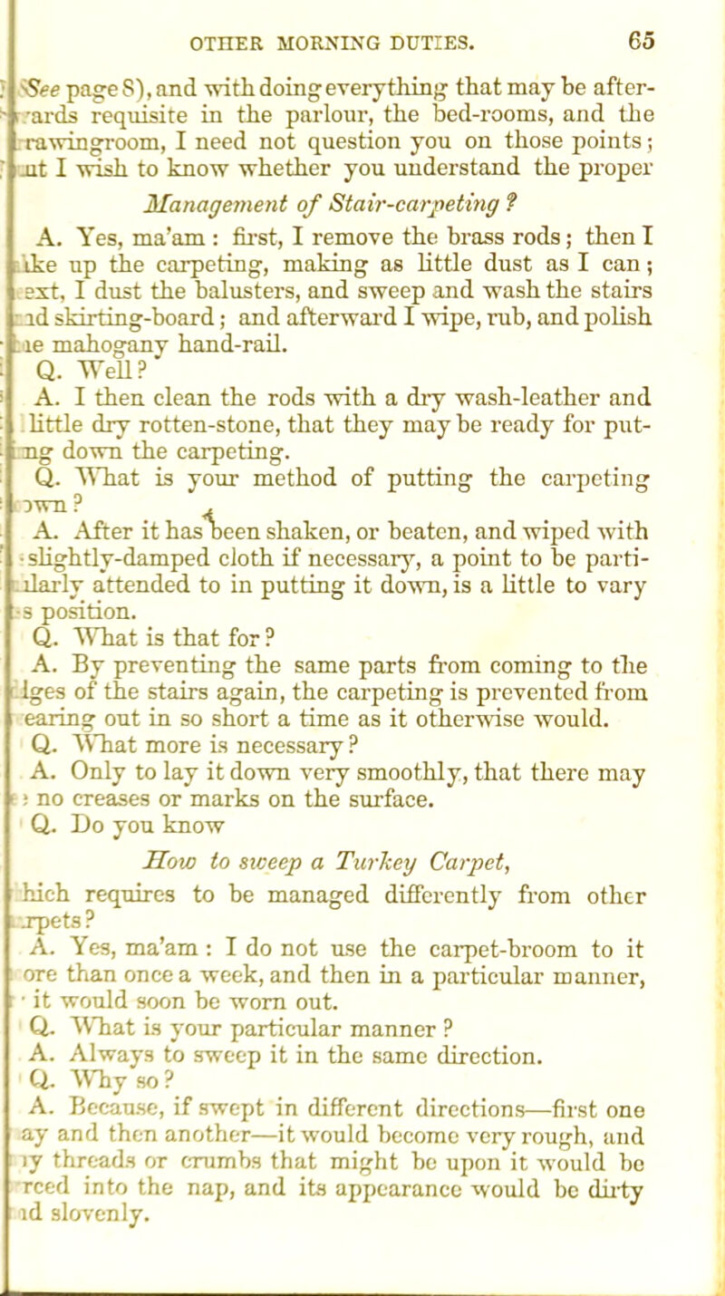 : SSee page S), and with doing every thing that may be after- • -ards requisite in the parlour, the bed-rooms, and the ra win groom, I need not question you on those points; jit I wish to know whether you understand the proper Management of Stair-carpeting ? A. Yes, ma’am : first, I remove the brass rods; then I ike up the carpeting, making as little dust as I can; ext, I dust the balusters, and sweep and wash the stairs ad skirting-board; and afterward I wipe, rub, and polish le mahogany hand-rail. Q. Well? A. I then clean the rods with a dry wash-leather and little dry rotten-stone, that they may be ready for put- ng down the carpeting. Q. What is your method of putting the carpeting own? . A. After it has been shaken, or beaten, and wiped with • slightly-damped cloth if necessary, a point to be parti- llarly attended to in putting it down, is a little to vary 3 position. Q. What is that for ? A. By preventing the same parts from coming to the Iges of the stairs again, the carpeting is prevented from earing out in so short a time as it otherwise would. Q. What more is necessary ? A. Only to lay it down very smoothly, that there may : no creases or marks on the surface. Q. Do you know How to sweep a Turkey Carpet, hich requires to be managed differently from other . apets ? A. Yes, ma’am : I do not use the carpet-broom to it ore than once a week, and then in a particular manner, • it would soon be worn out. Q. ft'll at is your particular manner ? A. Always to sweep it in the same direction. Q. Why so ? A. Because, if swept in different directions—first one ay and then another—it would become very rough, and iy threads or crumbs that might be upon it would be reed into the nap, and its appearance would be dirty nod slovenly.