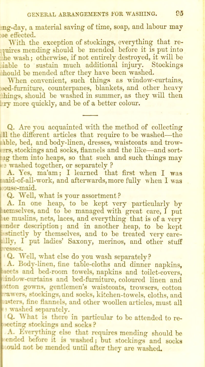 ng-day, a material saving of time, soap, and labour may )e effected. 'Witri. the exception of stockings, everything that re- . piirps mending should be mended before it is put into he wash; otherwise, if not entirely destroyed, it will be .iable to sustain much additional injury. Stockings hould be mended after they have been washed. When convenient, such things as window-curtains, ied-furniture, counterpanes, blankets, and other heavy : hings, should be washed in summer, as they will then try more quickly, and be of a better colour. Q. Are you acquainted with the method of collecting 111 the different articles that require to be washed—the . ible, bed, and body-linen, dresses, waistcoats and trow- > 3rs, stockings and socks, flannels and the like—and sort- ig them into heaps, so that such and such things may 15 washed together, or separately ? A. Yes, ma’am; I learned that first when I was laid-of-all-work, and afterwards, more fully when I was ouse-maid. Q. Well, what is your assortment ? A. In one heap, to be kept very particularly by lemselves, and to be managed with great care, I put Le muslins, nets, laces, and everything that is of a very •nder description; and in another heap, to be kept stinctly by themselves, and to be treated very care- lly, I put ladies’ Saxony, merinos, and other stuff r'esses. Q. Well, what else do you wash separately? A. Body-linen, fine table-cloths and dinner napkins, leets and bed-room towels, napkins and toilet-covers, indow-curtains and bed-furniture, coloured linen and ■tton gowns, gentlemen’s waistcoats, trowsers, cotton •awers, stockings, and socks, kitchen-towels, cloths, and isters, fine flannels, and other woollen articles, must all ; washed separately. Q. What is there in particular to be attended to re- iecting stockings and socks ? A. Everything else that requires mending should be ended before it is washed; but stockings and socks ould not be mended until after they are washed.