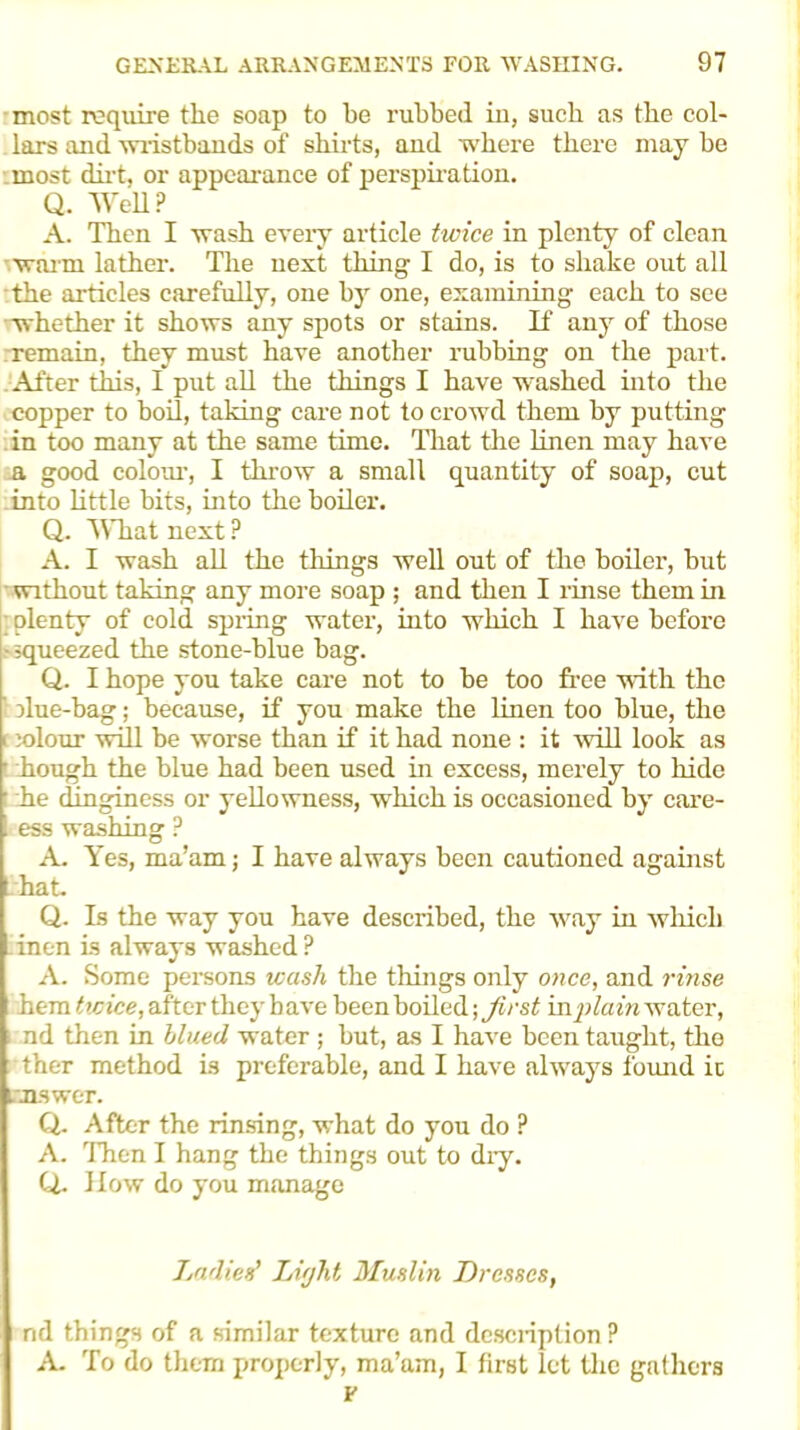 most require the soap to be rubbed in, such as the col- lars and wristbands of shirts, and where there may be most dirt, or appearance of perspiration. Q. Well ? A. Then I wash every article twice in plenty of clean warm lather. The next thing I do, is to shake out all the articles carefully, one by one, examining each to see •whether it shows any spots or stains. If any of those remain, they must have another rubbing on the part. After this, I put all the things I have washed into the copper to boil, taking care not to crowd them by putting in too many at the same time. That the linen may have a good colour, I throw a small quantity of soap, cut into little bits, into the boiler. Q. What next P A. I wash all the things well out of the boiler, but without taking any more soap ; and then I rinse them in ; plenty of cold spring water, into which I have before -squeezed the stone-blue bag. Q. I hope you take care not to be too free with the ' due-bag; because, if you make the linen too blue, the i ;olour will be worse than if it had none : it will look as hough the blue had been used in excess, merely to hide • he dinginess or yellowness, which is occasioned by care- ess washing P A- Yes, ma’am; I have always been cautioned against hat. Q. Is the way you have described, the way in which inen is always washed? A. Some persons wash the things only once, and rinse hem twice, after they have been boiled; first in plain water, nd then in blued water; but, as I have been taught, the ther method is preferable, and I have always found ic Lmswer. Q. After the rinsing, what do you do ? A. Then I hang the things out to dry. Q.. How do you manage Ladies' Light Muslin Dresses, nd things of a similar texture and description ? A. To do them properly, ma’am, I first let the gathers * F