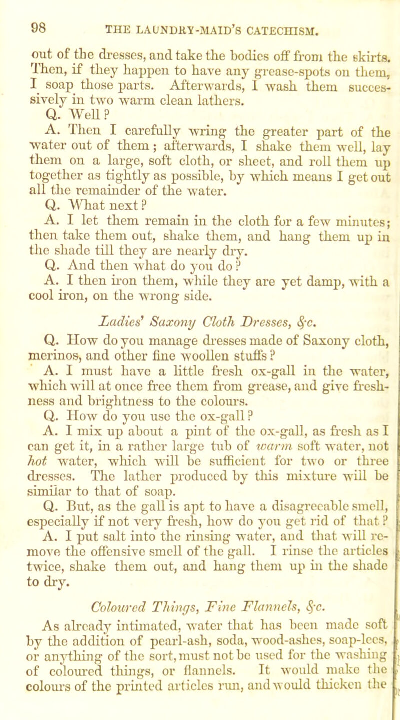 out of the dresses, and take the bodies off from the skirts. Then, if they happen to have any grease-spots on them, I soap those parts. Afterwards, 1 wash them succes- sively in two warm clean lathers. Q. Well ? A. Then I carefully wring the greater part of the water out of them; afterwards, I shake them well, lay them on a large, soft cloth, or sheet, and roll them up together as tightly as possible, by which means I get out all the remainder of the water. Q. What next ? A. I let them remain in the cloth for a few minutes; then take them out, shake them, and hang them up in the shade till they are nearly dry. Q. And then wrhat do you do p A. I then iron them, while they are yet damp, with a cool iron, on the wrong side. Ladies’ Saxony Cloth Dresses, §c. Q. How do you manage dresses made of Saxony cloth, merinos, and other fine woollen stuffs P A. I must have a little fresh ox-gall in the water, which will at once free them from grease, and give fresh- ness and brightness to the colours. Q. How do you use the ox-gall P A. I mix up about a pint of the ox-gall, as fresh as I can get it, in a rather large tub of warm soft water, not hot water, which will be sufficient for two or three dresses. The lather produced by this mixture will be similar to that of soap. Q. But, as the gall is apt to have a disagreeable smell, especially if not very fresh, how do you get rid of that ? A. I put salt into the rinsing water, and that will re- move the offensive smell of the gall. I rinse the articles twice, shake them out, and hang them up in the shade to dry. Coloured Things, Fine Flannels, 8>c. As already intimated, water that has been made soft by the addition of pearl-ash, soda, wood-ashes, soap-lees, or anything of the sort, must not be used for the washing of coloured things, or flannels. It would make the colours of the printed articles rim, and would thicken the