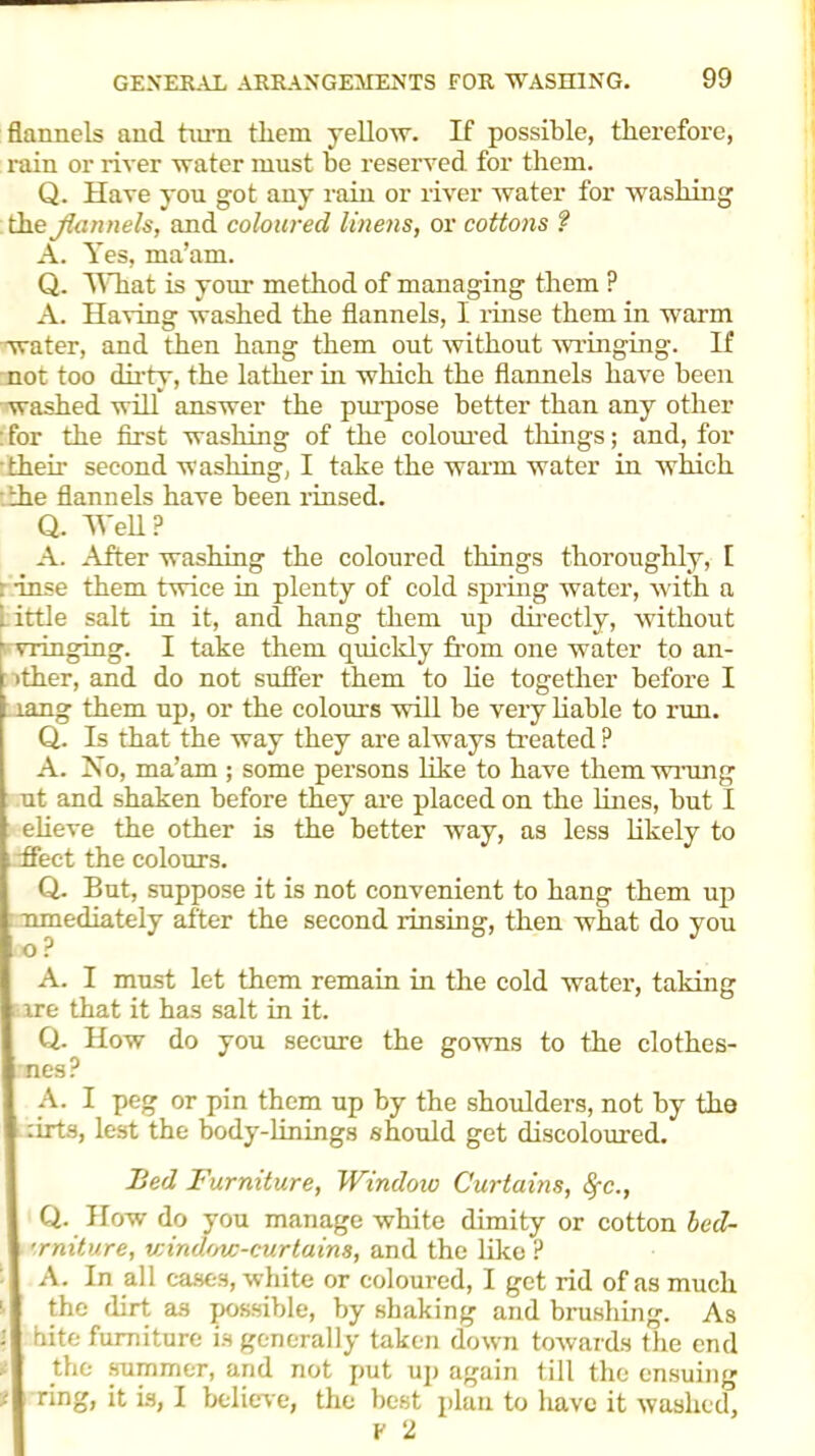 flannels and turn them yellow. If possible, therefore, rain or river water must be reserved for them. Q. Have you got any rain or river water for washing the flannels, and coloured linens, or cottons ? A. Yes, ma’am. Q. What is your method of managing them ? A. Having washed the flannels, I rinse them in warm water, and then hang them out without wringing. If not too dirty, the lather in which the flannels have been washed will answer the purpose better than any other : for the first washing of the coloured things; and, for their second washing, I take the warm water in which the flannels have been rinsed. Q. Wed? A. After washing the coloured things thoroughly, 1 : -inse them twice in plenty of cold spring water, with a 1 ittle salt in it, and hang them up directly, without vvringing. I take them quickly from one water to an- ither, and do not suffer them to he together before I lang them up, or the colours will be very liable to run. Q. Is that the way they are always treated P A. No, ma’am ; some persons like to have them wrung ut and shaken before they are placed on the lines, but I elieve the other is the better way, as less likely to ffect the colours. Q. But, suppose it is not convenient to hang them up nmediately after the second rinsing, then what do you A. I must let them remain in the cold water, taking ire that it has salt in it. Q. How do you secure the gowns to the clothes- nes? A. I peg or pin them up by the shoulders, not by the :irts, lest the body-linings should get discoloured. Bed Furniture, Window Curtains, fyc., Q. How do you manage white dimity or cotton bcd- ■rniture, window-curtains, and the like ? A. In all cases, white or coloured, I get rid of as much the flirt as possible, by shaking and brushing. As hite furniture is generally taken down towards the end the summer, and not put up again till the ensuing ;< ring, it is, I believe, the best plan to have it washed, V 2