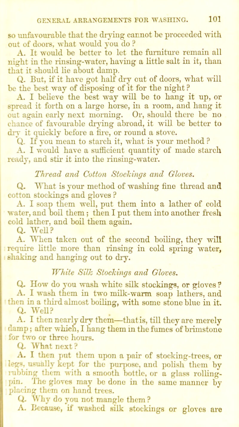 so unfavourable that the drying cannot he proceeded with out of doors, what would you do ? A. It would be better to let the furniture remain all night in the rinsing-water, having a little salt in it, than that it should lie about damp. Q. But, if it have got half dry out of doors, what will be the best way of disposing of it for the night ? A. I believe the best way will be to hang it up, or spread it forth on a large horse, in a room, and hang it out again early next morning. Or, should there be no chance of favourable drying abroad, it will be better to dry it quickly before a tire, or round a stove. Q. If you mean to starch it, what is your method P A. I would have a sufficient quantity of made starch ready, and stir it into the rinsing-water. Thread and Cotton Stockings and Gloves. Q. What is your method of washing fine thread and cotton stockings and gloves ? A. I soap them well, put them into a lather of cold water, and boil them; then I put them into another fresh cold lather, and boil them again. Q. Well? A. When taken out of the second boiling, they will require little more than rinsing in cold spring water, shaking and hanging out to dry. White Silk Stockings and Gloves. Q. How do you wash white silk stockings, or gloves ? A. I wash them in two milk-warm soap lathers, and then in a third almost boiling, with some stone blue in it. a Well? A. I then nearly dry them—that is, till they are merely damp; after which, I hang them in the fumes of brimstone for two or three hours. Q. What next? A. I then put them upon a pair of stocking-trees, or legs, usually kept for the purpose, and polish them by nibbing them with a smooth bottle, or a glass rolling- pin. The gloves may be done in the same manner by placing them on hand trees. Q. Why do you not mangle them ? A. Because, if washed silk stockings or gloves are