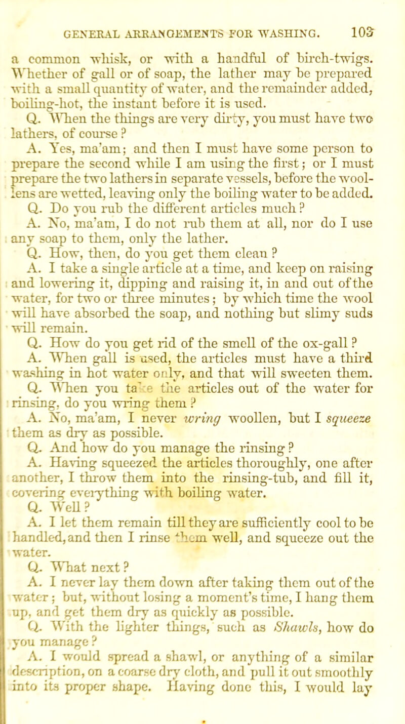 a common wliisk, or with a handful of birch-twigs. Whether of gall or of soap, the lather may he prepared with a small quantity of water, and the remainder added, boiling-hot, the instant before it is used. Q. AVhen the things are very dirty, you must have two lathers, of course ? A. Yes, ma’am; and then I must have some person to prepare the second while I am using the first; or I must prepare the two lathers in separate vessels, before the wool- lens are wetted, leaving only the boiling water to be added. Q. Do you rub the different articles much ? A. No, ma’am, I do not rub them at all, nor do I use any soap to them, only the lather. Q. How, then, do you get them clean P A. I take a single article at a time, and keep on raising and lowering it, dipping and raising it, in and out of the -water, for two or three minutes; by which time the wool will have absorbed the soap, and nothing but slimy suds will remain. Q. How do you get rid of the smell of the ox-gall ? A. AYhen gall is used, the articles must have a thud, washing in hot water only, and that will sweeten them. Q. AATien you ta' e the articles out of the water for rinsing, do you wring them P A. No, ma’am, I never wring woollen, but I squeeze them as dry as possible. Q. And how do you manage the rinsing ? A. Haring squeezed the articles thoroughly, one after another, I throw them into the rinsing-tub, and fill it, covering everything with boiling water. Q. AVell? A. I let them remain till they are sufficiently cool to be handled, and then I rinse -hem well, and squeeze out the water. Q. AYhat next ? A. I never lay them down after taking them out of the water; but, without losing a moment’s time, I hang them up, and get them dry as quickly as possible. Cl. With the fighter things, such as Shawls, how do you manage ? A. I would spread a shawl, or anything of a similar description, on a coarse dry cloth, and pull it out smoothly into its proper shape. Haring done this, I would lay