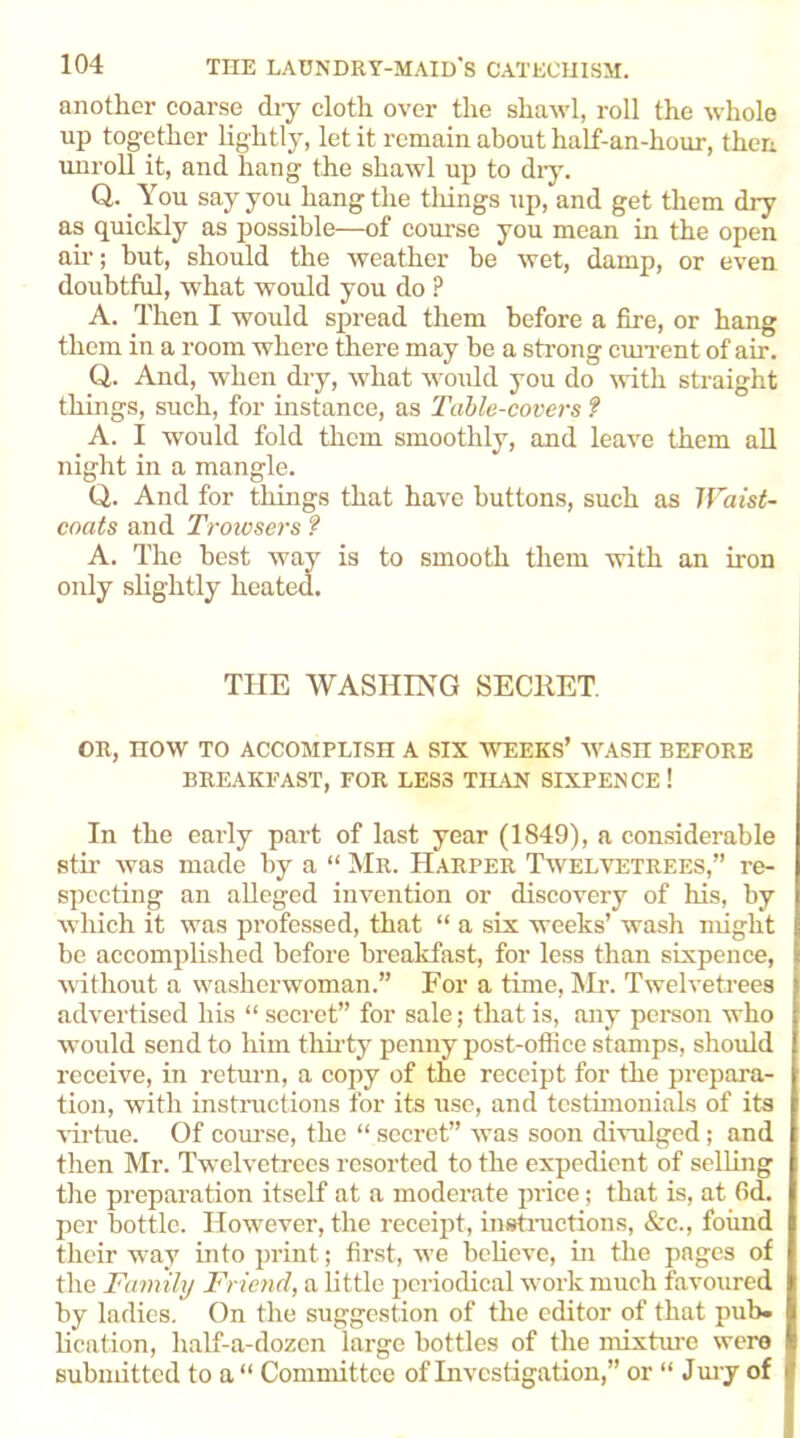 another coarse diy cloth over the shawl, roll the whole up together lightly, let it remain about half-an-hour, then unroll it, and hang the shawl up to dry. Q,. You say you hang the tilings up, and get them dry as quickly as possible—of course you mean in the open ah-; but, should the weather be wet, damp, or even doubtful, what would you do ? A. Then I would spread them before a fire, or hang them in a room where there may be a strong current of air. Q. And, when dry, what would you do with straight things, such, for instance, as Table-covers ? A. I would fold them smoothly, and leave them all night in a mangle. Q. And for things that have buttons, such as Waist- coats and Troiosers ? A. The best way is to smooth them with an iron only slightly heated. THE WASHING SECRET. OR, now TO ACCOMPLISH A SIX WEEKS’ WASH BEFORE BREAKFAST, FOR LESS TILAN SIXPENCE! In the early part of last year (1849), a considerable stir was made by a “ Mr. Harper Twelvetrees,” re- specting an alleged invention or discovery of his, by which it was professed, that “ a six weeks’ wash might be accomplished before breakfast, for less than sixpence, without a washerwoman.” For a time, Mr. Twelvetrees advertised his “ secret” for sale; that is, any person who would send to him thirty penny post-office stamps, should receive, in return, a copy of the receipt for the prepara- tion, with instructions for its use, and testimonials of its virtue. Of course, the “ secret” was soon divulged; and then Mr. Twelvetrees resorted to the expedient of selling the preparation itself at a moderate price; that is, at fid. per bottle. However, the receipt, instructions, &c., found their way into print; first, we believe, in the pages of the Family Friend, a little periodical work much favoured by ladies. On the suggestion of the editor of that pub. lication, half-a-dozen large bottles of the mixture were submitted to a“ Committee of Investigation,” or “ Jury of