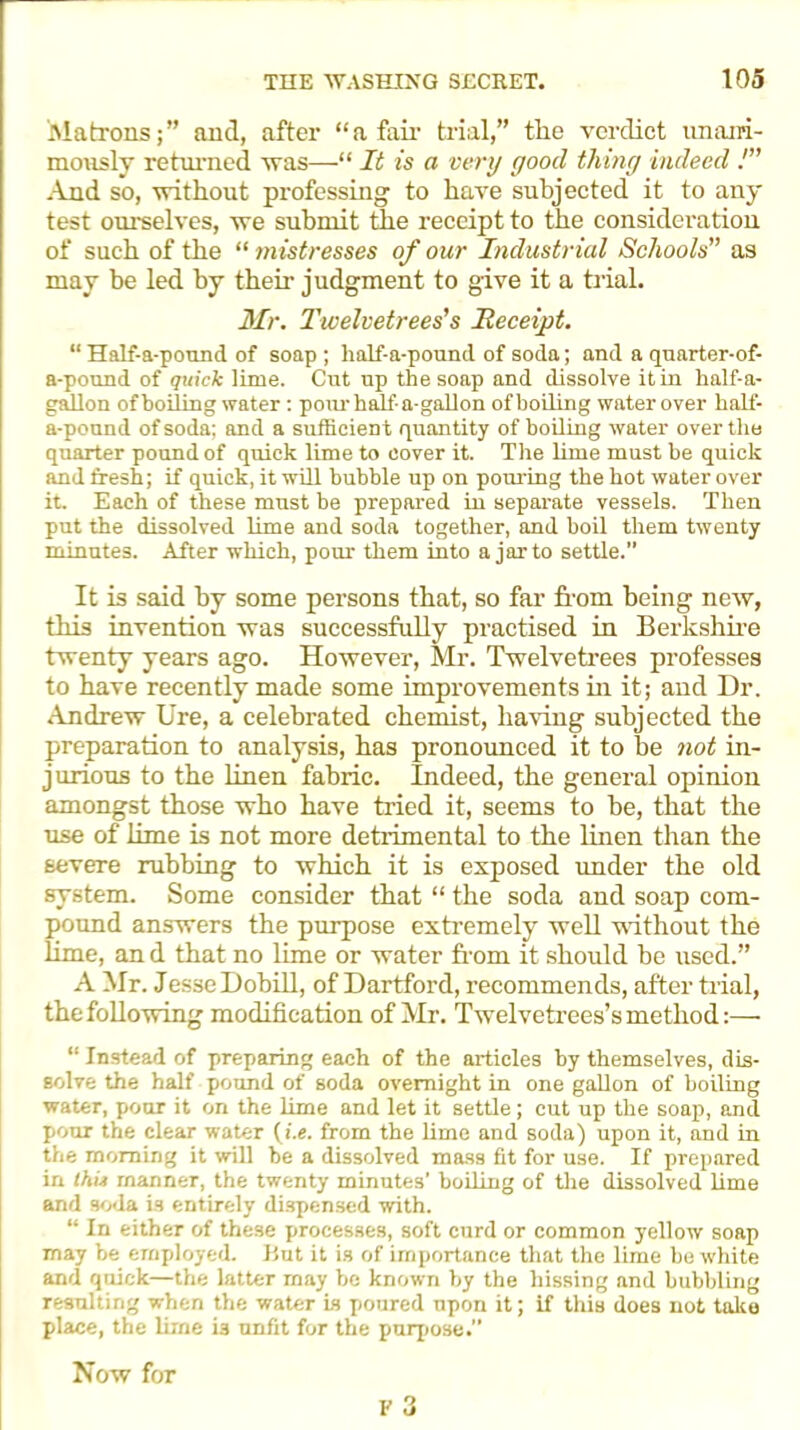 Matrons;” and, after “a fail- trial,” tlie verdict un om- inously returned was—“ It is a very good thing indeed !” And so, without professing to have subjected it to any test ourselves, we submit the receipt to the consideration of such of the “ mistresses of our Industrial Schools” as may be led by them judgment to give it a trial. dir. Twelvetrees’s Receipt. “ Half-a-pound of soap ; half-a-pound of soda; and a quarter-of- a-pound of quick lime. Cut up the soap and dissolve it in half-a- gallon of boiling water: pour half a-gallon ofboiling water over half- a-ponnd of soda; and a sufficient quantity ofboiling water over the quarter pound of quick lime to cover it. The lime must be quick and fresh; if quick, it will bubble up on pouring the hot water over it. Each of these must be prepared in separate vessels. Then put the dissolved lime and soda together, and boil them twenty minutes. After which, pour them into a jar to settle.” It is said by some persons that, so far from being new, this invention was successfully practised in Berkshire twenty years ago. However, Mr-. Twelvetrees professes to have recently made some improvements hi it; and Dr. Andrew Ure, a celebrated chemist, having subjected the preparation to analysis, has pronounced it to be not in- jurious to the linen fabric. Indeed, the general opinion amongst those who have tried it, seems to be, that the use of lime is not more detrimental to the linen than the severe rubbing to which it is exposed under the old system. Some consider that “ the soda and soap com- pound answers the purpose extremely well without the lime, an d that no lime or water from it should be used.” A Mr. Jesse Dobill, of Dartford, recommends, after trial, the following modification of Mr. Twelvetrees’s method:— “ Instead of preparing each of the articles by themselves, dis- solve the half pound of soda overnight in one gallon of boiling water, pour it on the lime and let it settle; cut up the soap, and pour the clear water (i.e. from the lime and soda) upon it, and in the morning it will be a dissolved mass fit for use. If prepared in thii manner, the twenty minutes’ boiling of the dissolved lime and soda is entirely dispensed with. “ In either of these processes, soft curd or common yellow soap may he employed. But it is of importance that the lime be white and quick—the latter may be known by the hissing and bubbling resulting when the water is poured upon it; if this does not take place, the lirne is unfit for the purpose.” Now for F 3